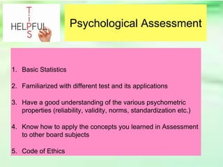 Psychological Assessment
1. Basic Statistics
2. Familiarized with different test and its applications
3. Have a good understanding of the various psychometric
properties (reliability, validity, norms, standardization etc.)
4. Know how to apply the concepts you learned in Assessment
to other board subjects
5. Code of Ethics
 