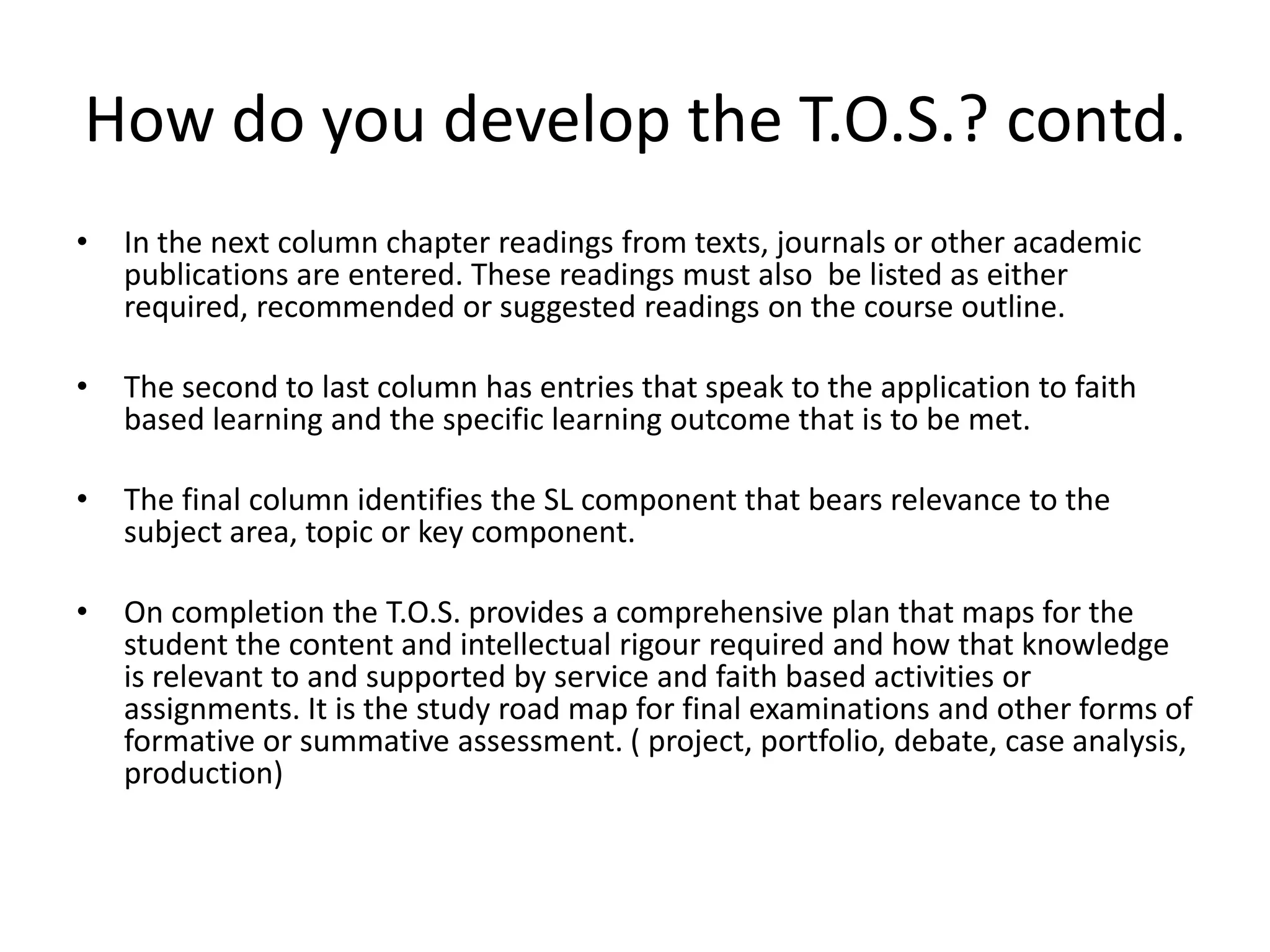 How do you develop the T.O.S.? contd.
•   In the next column chapter readings from texts, journals or other academic
    publications are entered. These readings must also be listed as either
    required, recommended or suggested readings on the course outline.

•   The second to last column has entries that speak to the application to faith
    based learning and the specific learning outcome that is to be met.

•   The final column identifies the SL component that bears relevance to the
    subject area, topic or key component.

•   On completion the T.O.S. provides a comprehensive plan that maps for the
    student the content and intellectual rigour required and how that knowledge
    is relevant to and supported by service and faith based activities or
    assignments. It is the study road map for final examinations and other forms of
    formative or summative assessment. ( project, portfolio, debate, case analysis,
    production)
 