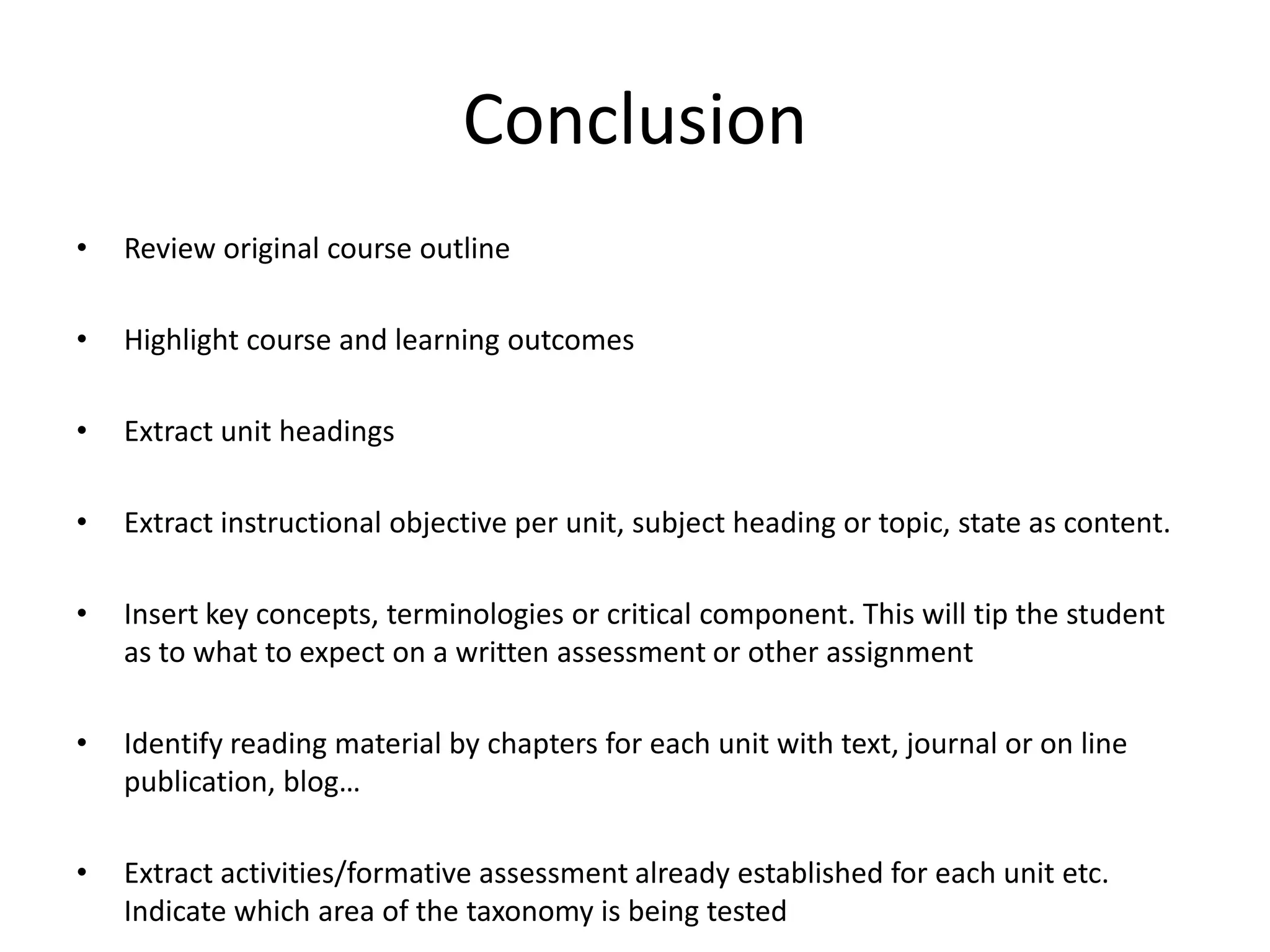 Conclusion
•   Review original course outline

•   Highlight course and learning outcomes

•   Extract unit headings

•   Extract instructional objective per unit, subject heading or topic, state as content.

•   Insert key concepts, terminologies or critical component. This will tip the student
    as to what to expect on a written assessment or other assignment

•   Identify reading material by chapters for each unit with text, journal or on line
    publication, blog…

•   Extract activities/formative assessment already established for each unit etc.
    Indicate which area of the taxonomy is being tested
 