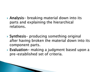    Analysis- breaking material down into its
    parts and explaining the hierarchical
    relations.

   Synthesis- producing something original
    after having broken the material down into its
    component parts.
   Evaluation- making a judgment based upon a
    pre-established set of criteria.
 