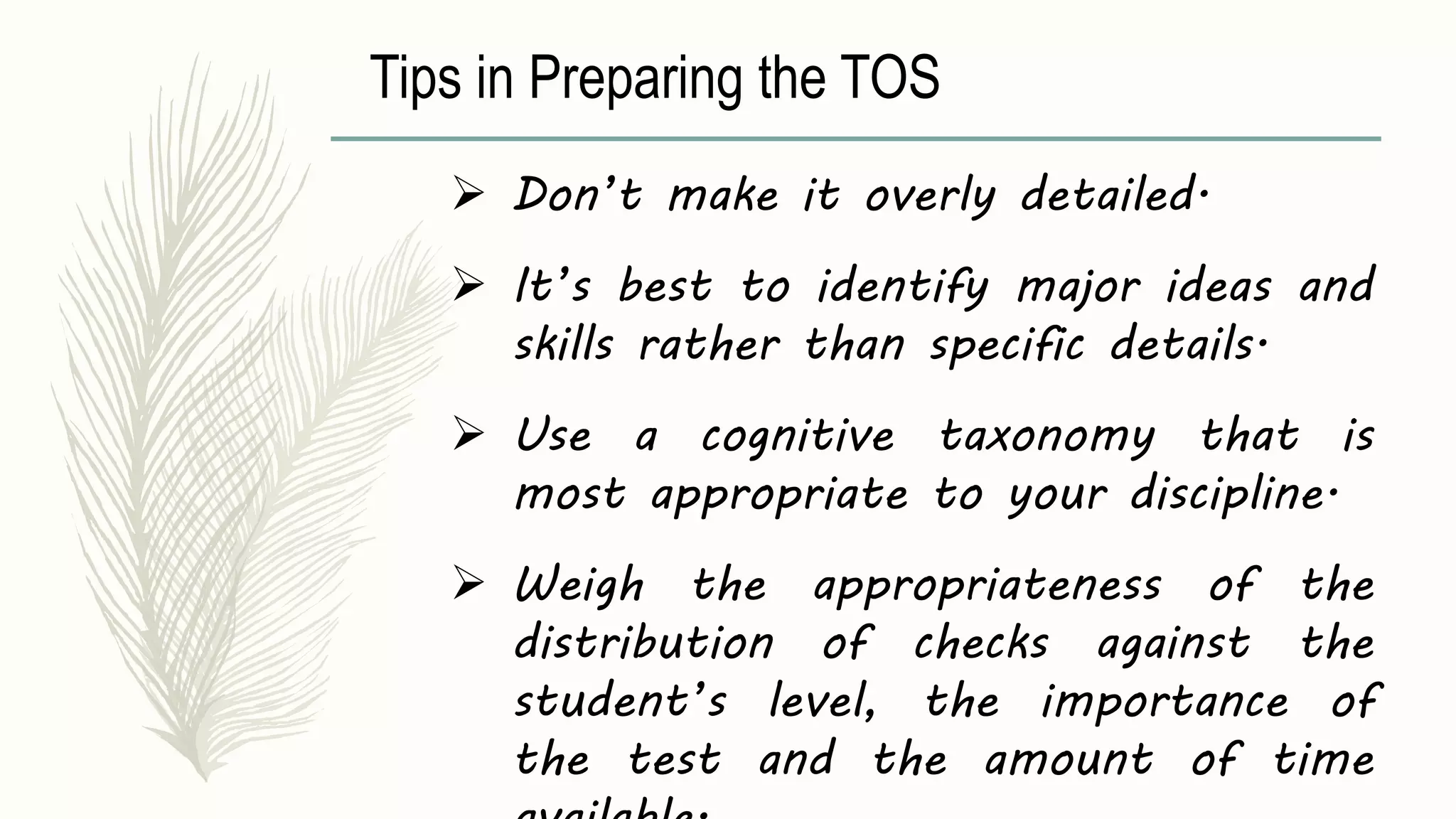Tips in Preparing the TOS
 Don’t make it overly detailed.
 It’s best to identify major ideas and
skills rather than specific details.
 Use a cognitive taxonomy that is
most appropriate to your discipline.
 Weigh the appropriateness of the
distribution of checks against the
student’s level, the importance of
the test and the amount of time
 