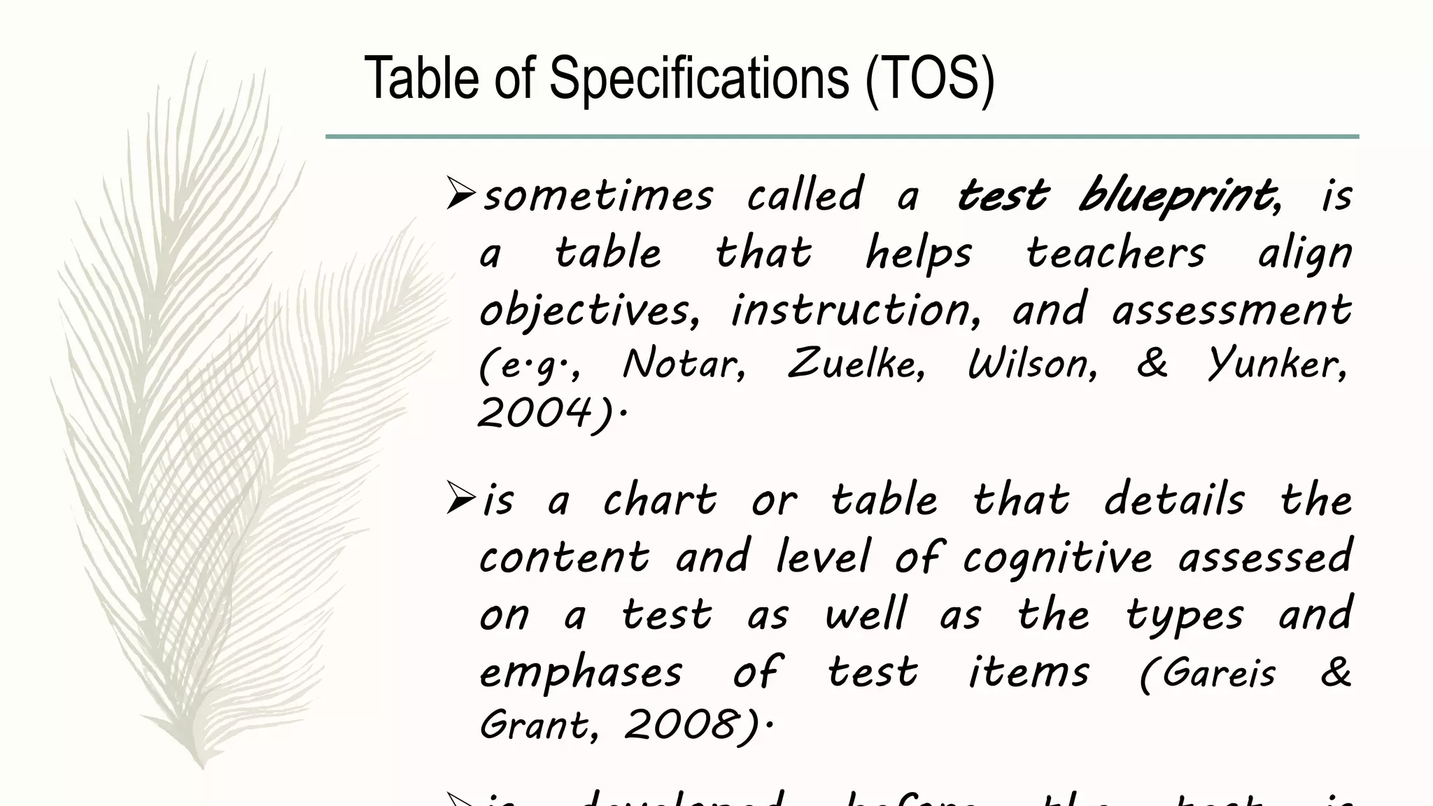Table of Specifications (TOS)
sometimes called a test blueprint, is
a table that helps teachers align
objectives, instruction, and assessment
(e.g., Notar, Zuelke, Wilson, & Yunker,
2004).
is a chart or table that details the
content and level of cognitive assessed
on a test as well as the types and
emphases of test items (Gareis &
Grant, 2008).
 