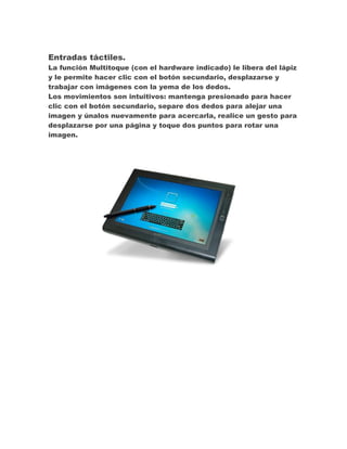 Entradas táctiles.
La función Multitoque (con el hardware indicado) le libera del lápiz
y le permite hacer clic con el botón secundario, desplazarse y
trabajar con imágenes con la yema de los dedos.
Los movimientos son intuitivos: mantenga presionado para hacer
clic con el botón secundario, separe dos dedos para alejar una
imagen y únalos nuevamente para acercarla, realice un gesto para
desplazarse por una página y toque dos puntos para rotar una
imagen.

 