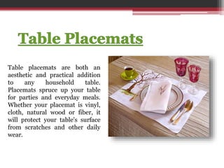 Table placemats are both an
aesthetic and practical addition
to any household table.
Placemats spruce up your table
for parties and everyday meals.
Whether your placemat is vinyl,
cloth, natural wood or fiber, it
will protect your table's surface
from scratches and other daily
wear.
 