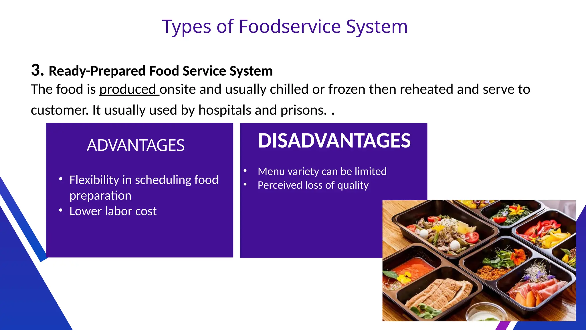 Types of Foodservice System
3. Ready-Prepared Food Service System
The food is produced onsite and usually chilled or frozen then reheated and serve to
customer. It usually used by hospitals and prisons. .
ADVANTAGES DISADVANTAGES
• Flexibility in scheduling food
preparation
• Lower labor cost
• Menu variety can be limited
• Perceived loss of quality
 