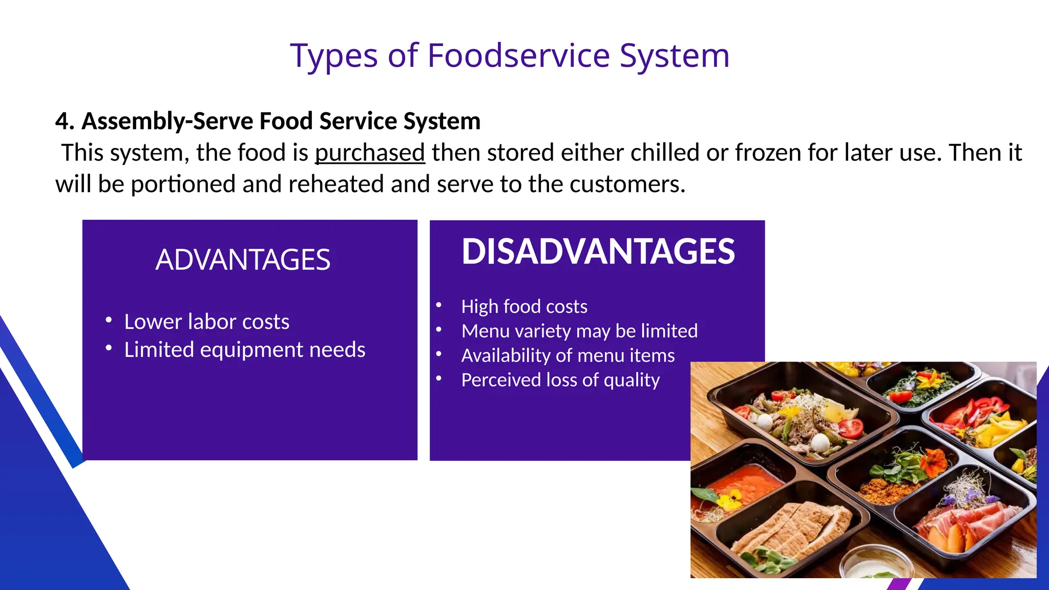 Types of Foodservice System
4. Assembly-Serve Food Service System
This system, the food is purchased then stored either chilled or frozen for later use. Then it
will be portioned and reheated and serve to the customers.
ADVANTAGES DISADVANTAGES
• Lower labor costs
• Limited equipment needs
• High food costs
• Menu variety may be limited
• Availability of menu items
• Perceived loss of quality
 
