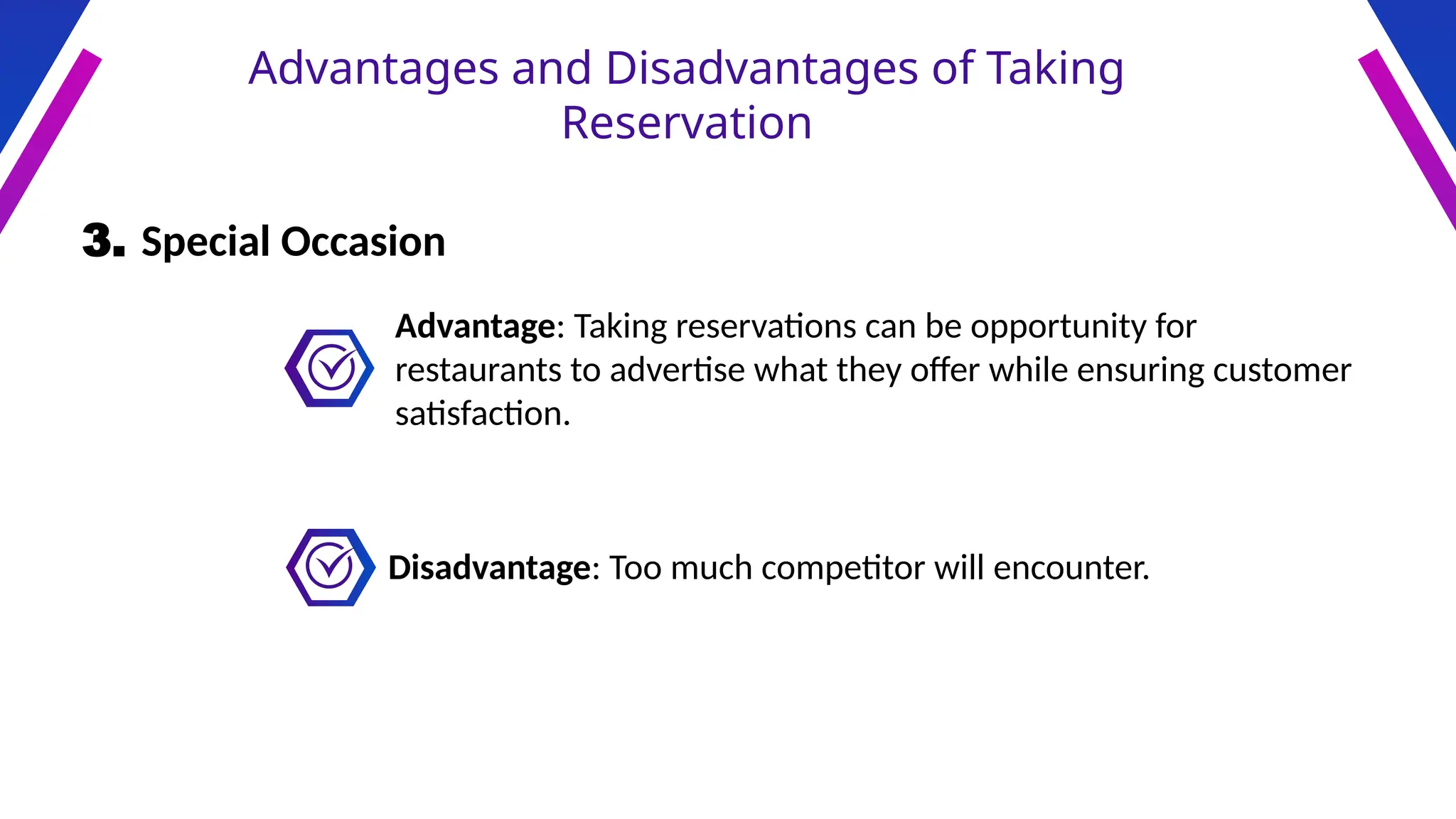Advantages and Disadvantages of Taking
Reservation
3. Special Occasion
Advantage: Taking reservations can be opportunity for
restaurants to advertise what they offer while ensuring customer
satisfaction.
Disadvantage: Too much competitor will encounter.
 