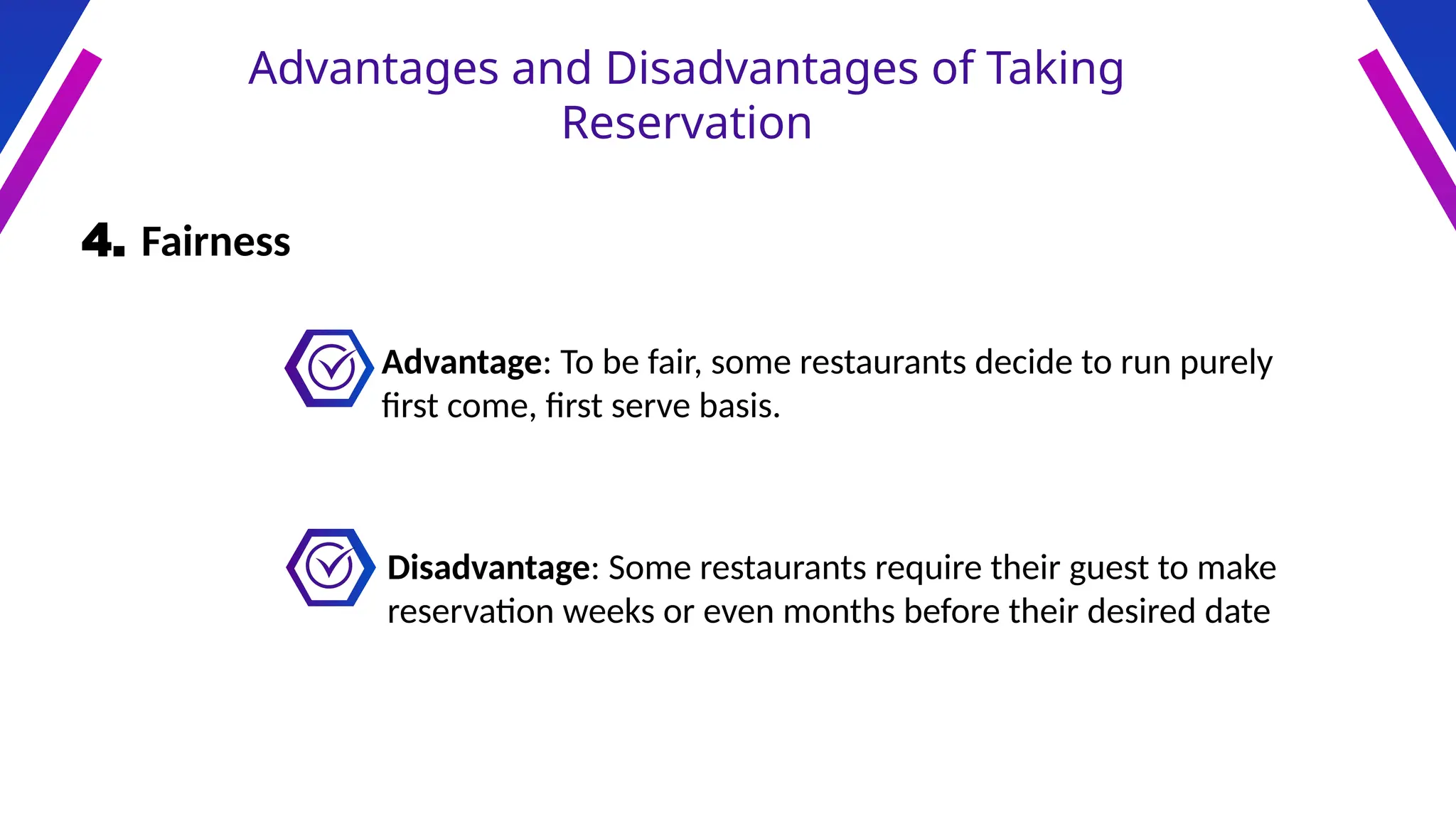 Advantages and Disadvantages of Taking
Reservation
4. Fairness
Advantage: To be fair, some restaurants decide to run purely
first come, first serve basis.
Disadvantage: Some restaurants require their guest to make
reservation weeks or even months before their desired date
 