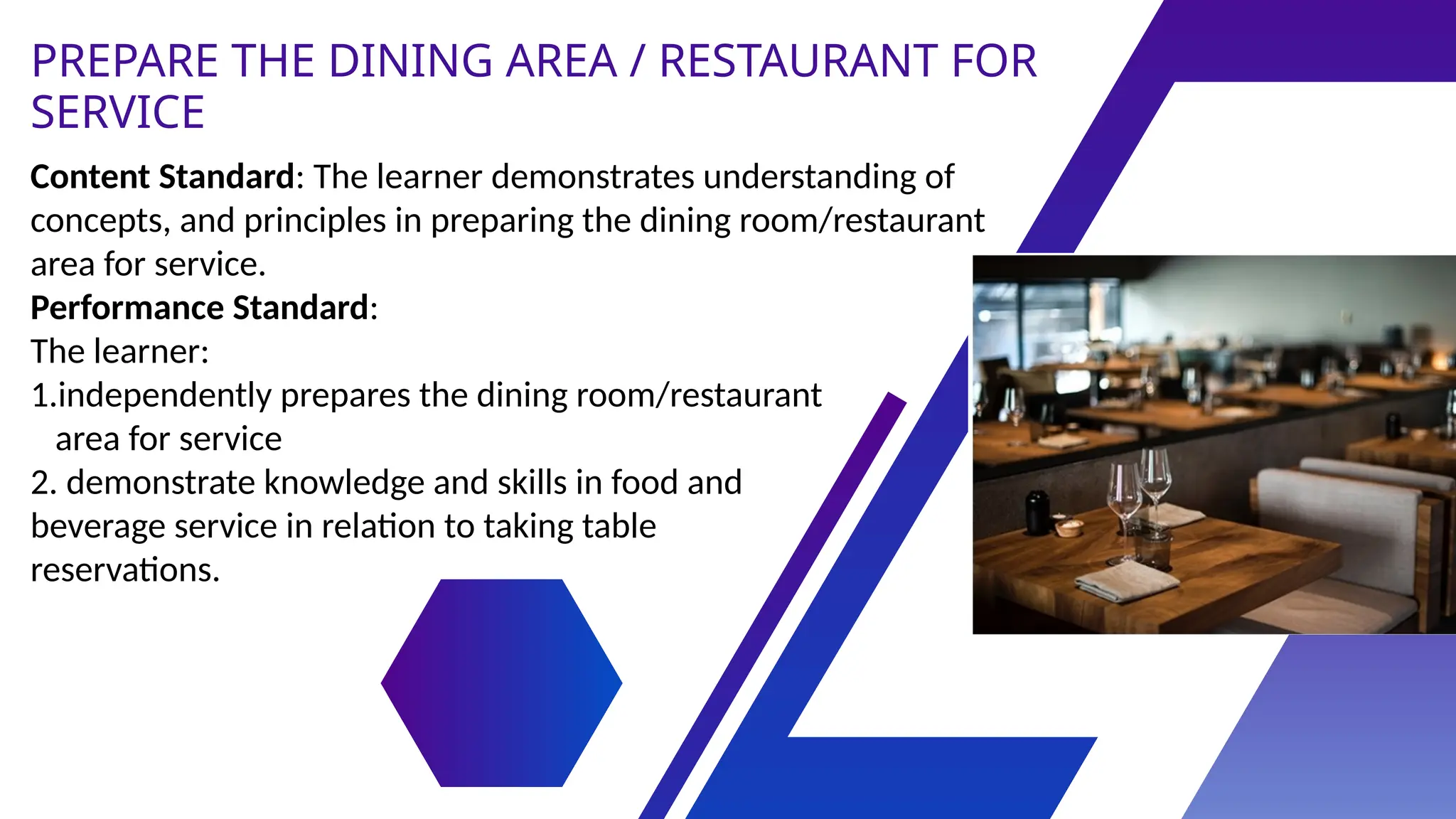 Content Standard: The learner demonstrates understanding of
concepts, and principles in preparing the dining room/restaurant
area for service.
Performance Standard:
The learner:
1.independently prepares the dining room/restaurant
area for service
2. demonstrate knowledge and skills in food and
beverage service in relation to taking table
reservations.
PREPARE THE DINING AREA / RESTAURANT FOR
SERVICE
 