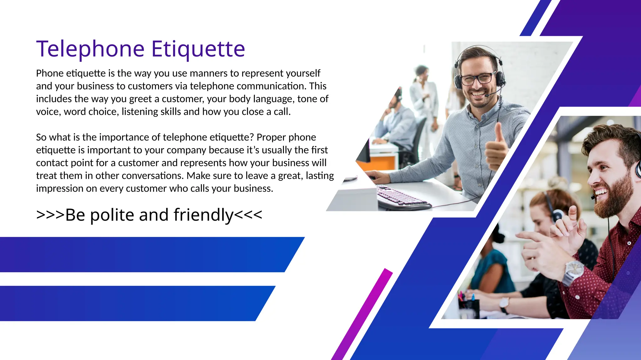 Telephone Etiquette
>>>Be polite and friendly<<<
Phone etiquette is the way you use manners to represent yourself
and your business to customers via telephone communication. This
includes the way you greet a customer, your body language, tone of
voice, word choice, listening skills and how you close a call.
So what is the importance of telephone etiquette? Proper phone
etiquette is important to your company because it’s usually the first
contact point for a customer and represents how your business will
treat them in other conversations. Make sure to leave a great, lasting
impression on every customer who calls your business.
 