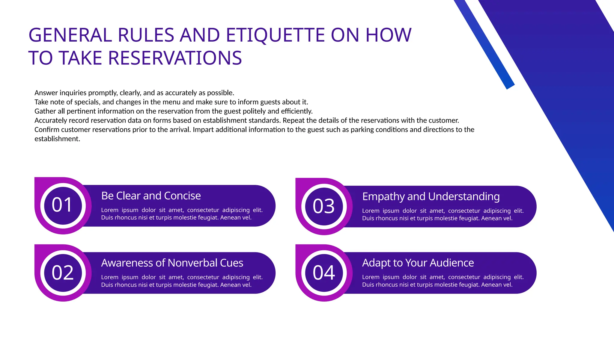 GENERAL RULES AND ETIQUETTE ON HOW
TO TAKE RESERVATIONS
Answer inquiries promptly, clearly, and as accurately as possible.
Take note of specials, and changes in the menu and make sure to inform guests about it.
Gather all pertinent information on the reservation from the guest politely and efficiently.
Accurately record reservation data on forms based on establishment standards. Repeat the details of the reservations with the customer.
Confirm customer reservations prior to the arrival. Impart additional information to the guest such as parking conditions and directions to the
establishment.
01
Be Clear and Concise
Lorem ipsum dolor sit amet, consectetur adipiscing elit.
Duis rhoncus nisi et turpis molestie feugiat. Aenean vel.
02
Awareness of Nonverbal Cues
Lorem ipsum dolor sit amet, consectetur adipiscing elit.
Duis rhoncus nisi et turpis molestie feugiat. Aenean vel.
03
Empathy and Understanding
Lorem ipsum dolor sit amet, consectetur adipiscing elit.
Duis rhoncus nisi et turpis molestie feugiat. Aenean vel.
04
Adapt to Your Audience
Lorem ipsum dolor sit amet, consectetur adipiscing elit.
Duis rhoncus nisi et turpis molestie feugiat. Aenean vel.
 