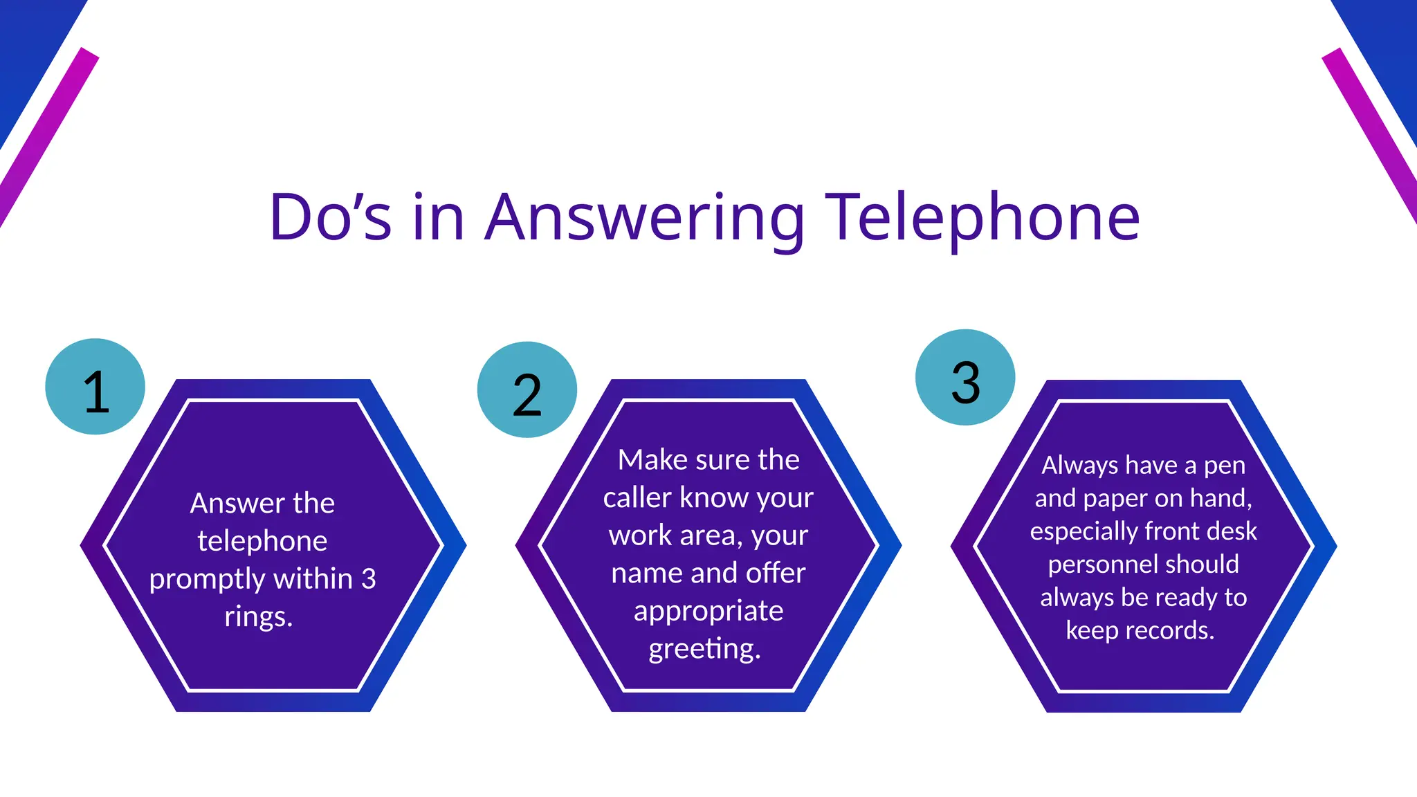 Do’s in Answering Telephone
Answer the
telephone
promptly within 3
rings.
Make sure the
caller know your
work area, your
name and offer
appropriate
greeting.
Always have a pen
and paper on hand,
especially front desk
personnel should
always be ready to
keep records.
1 2 3
 