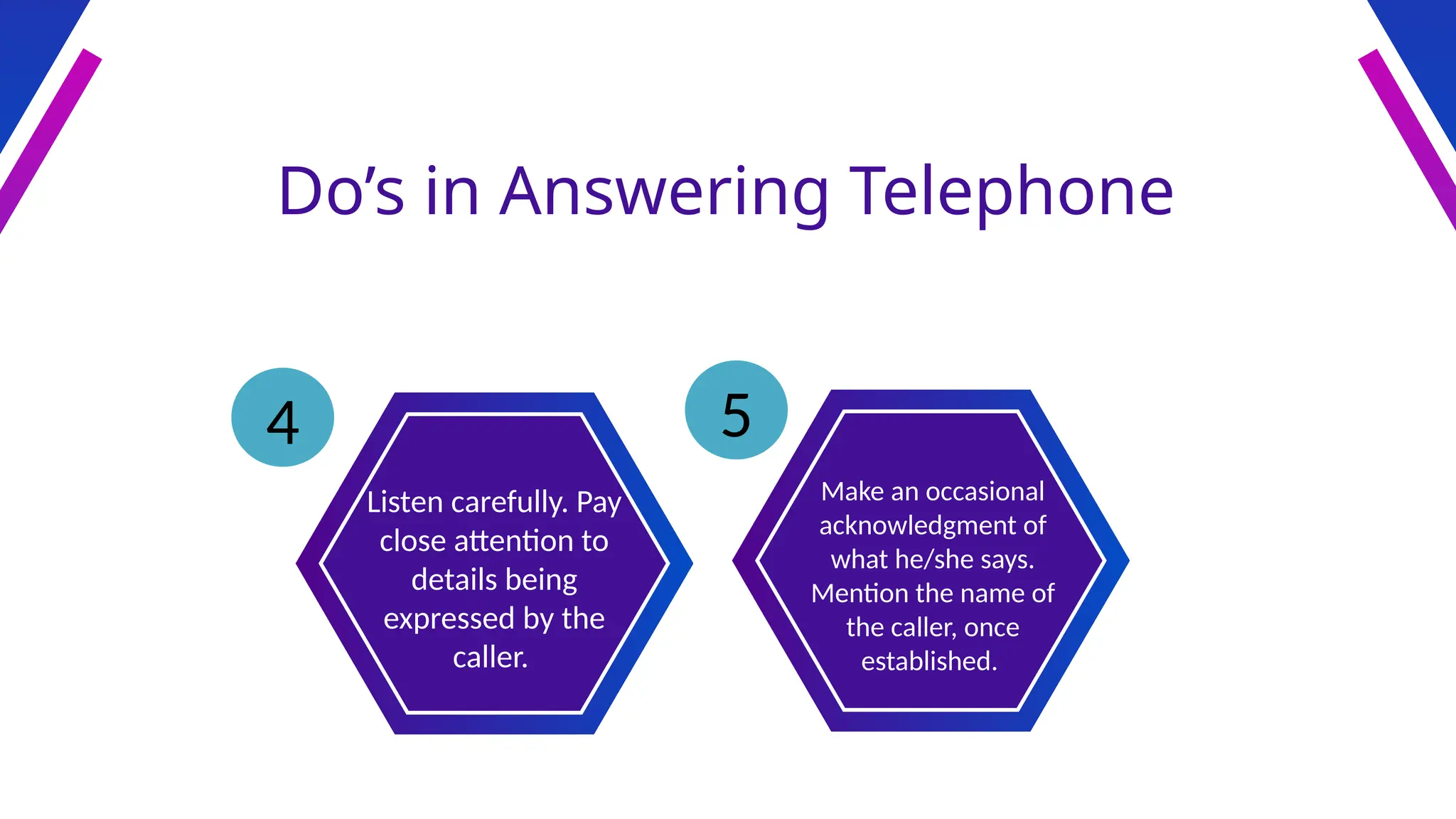 Do’s in Answering Telephone
Listen carefully. Pay
close attention to
details being
expressed by the
caller.
Make an occasional
acknowledgment of
what he/she says.
Mention the name of
the caller, once
established.
4 5
 