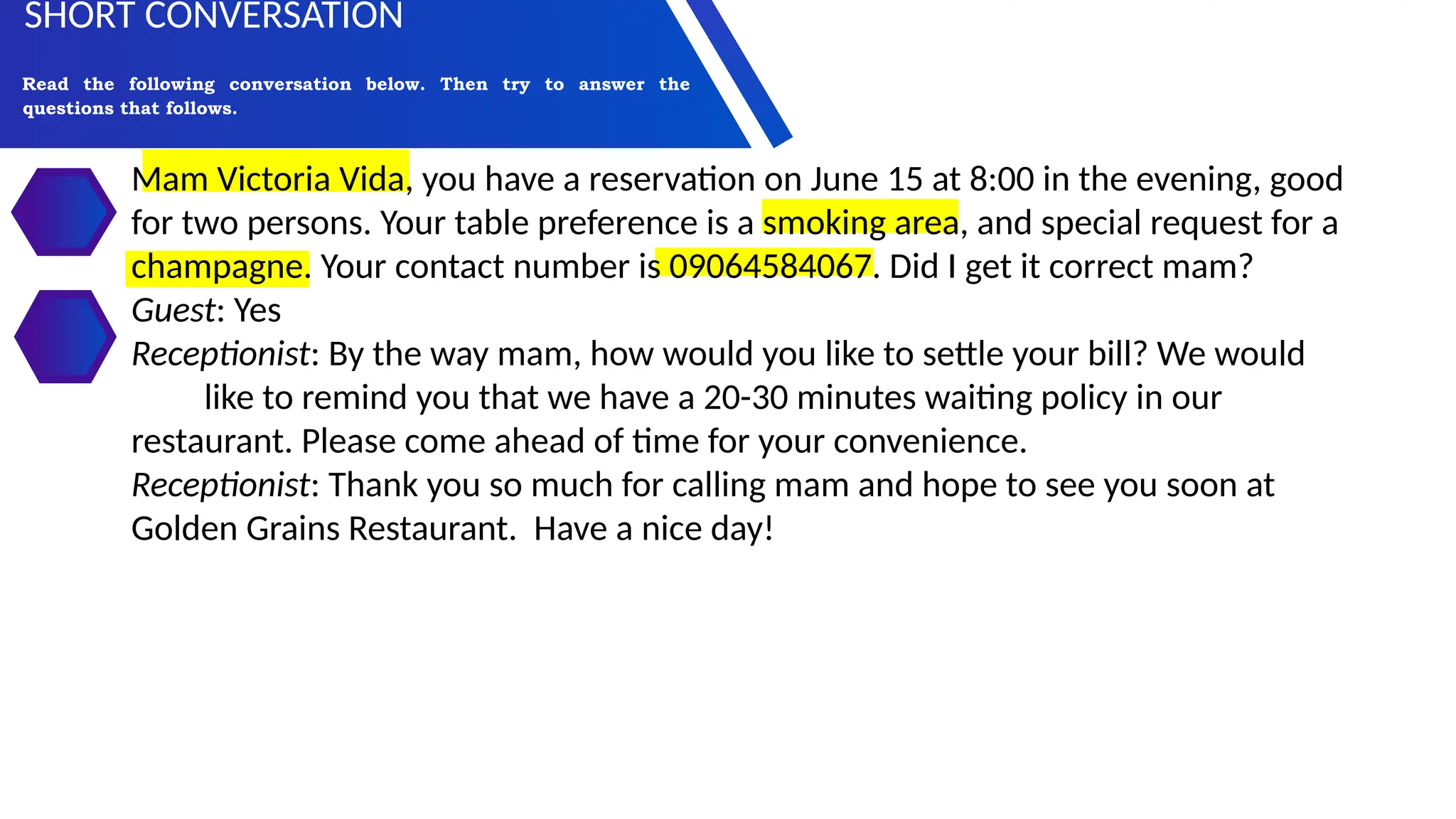 Mam Victoria Vida, you have a reservation on June 15 at 8:00 in the evening, good
for two persons. Your table preference is a smoking area, and special request for a
champagne. Your contact number is 09064584067. Did I get it correct mam?
Guest: Yes
Receptionist: By the way mam, how would you like to settle your bill? We would
like to remind you that we have a 20-30 minutes waiting policy in our
restaurant. Please come ahead of time for your convenience.
Receptionist: Thank you so much for calling mam and hope to see you soon at
Golden Grains Restaurant. Have a nice day!
Read the following conversation below. Then try to answer the
questions that follows.
SHORT CONVERSATION
 