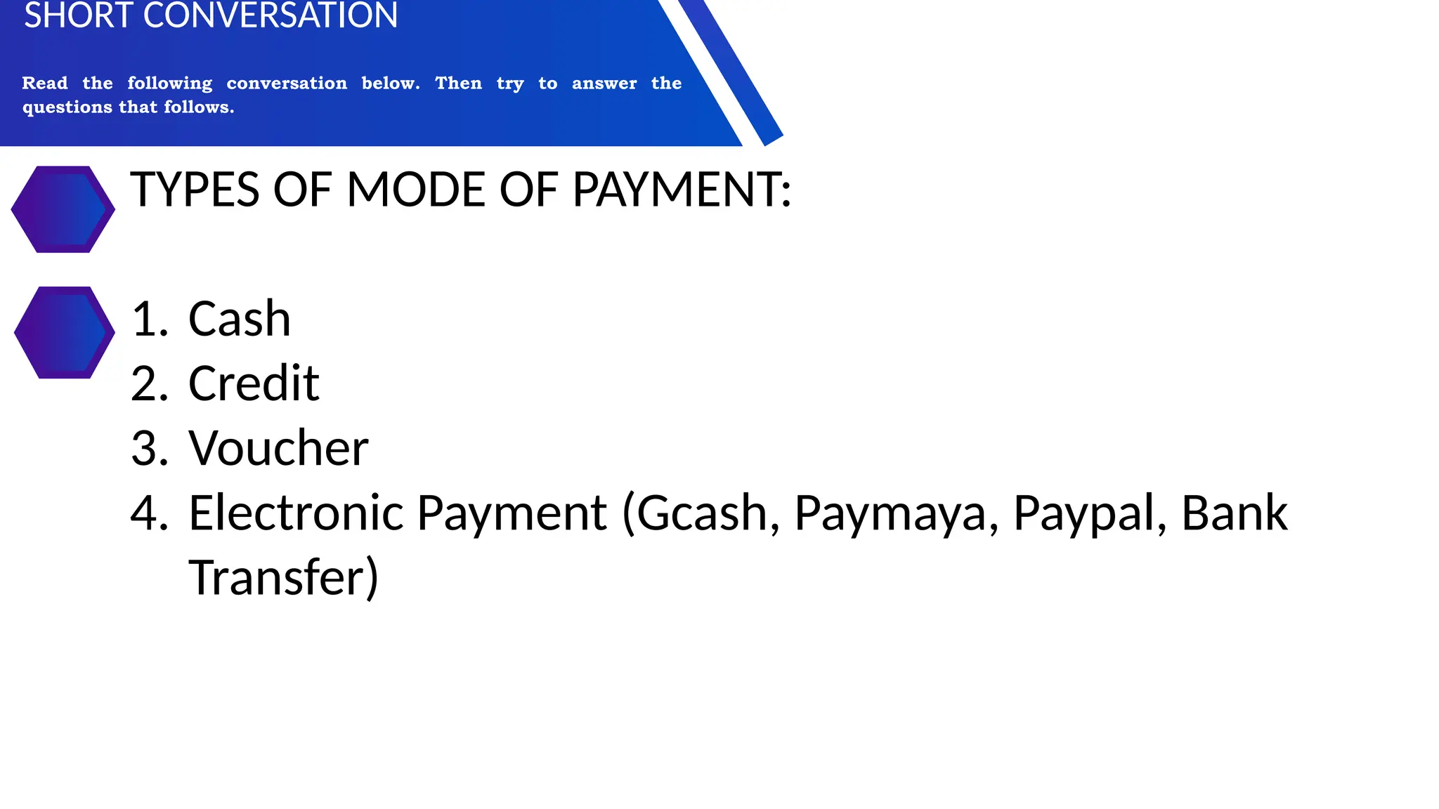 TYPES OF MODE OF PAYMENT:
1. Cash
2. Credit
3. Voucher
4. Electronic Payment (Gcash, Paymaya, Paypal, Bank
Transfer)
Read the following conversation below. Then try to answer the
questions that follows.
SHORT CONVERSATION
 