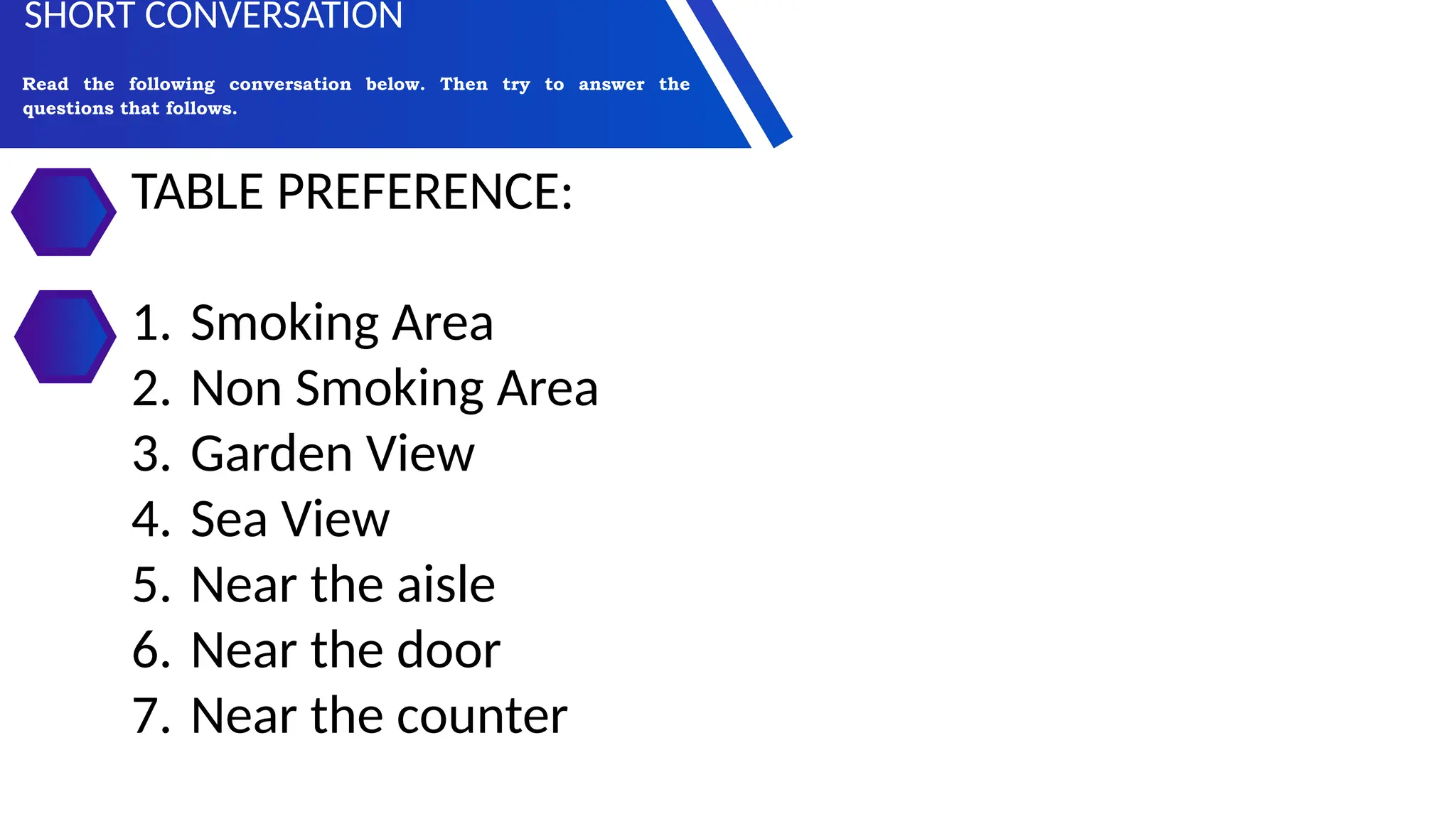 TABLE PREFERENCE:
1. Smoking Area
2. Non Smoking Area
3. Garden View
4. Sea View
5. Near the aisle
6. Near the door
7. Near the counter
Read the following conversation below. Then try to answer the
questions that follows.
SHORT CONVERSATION
 
