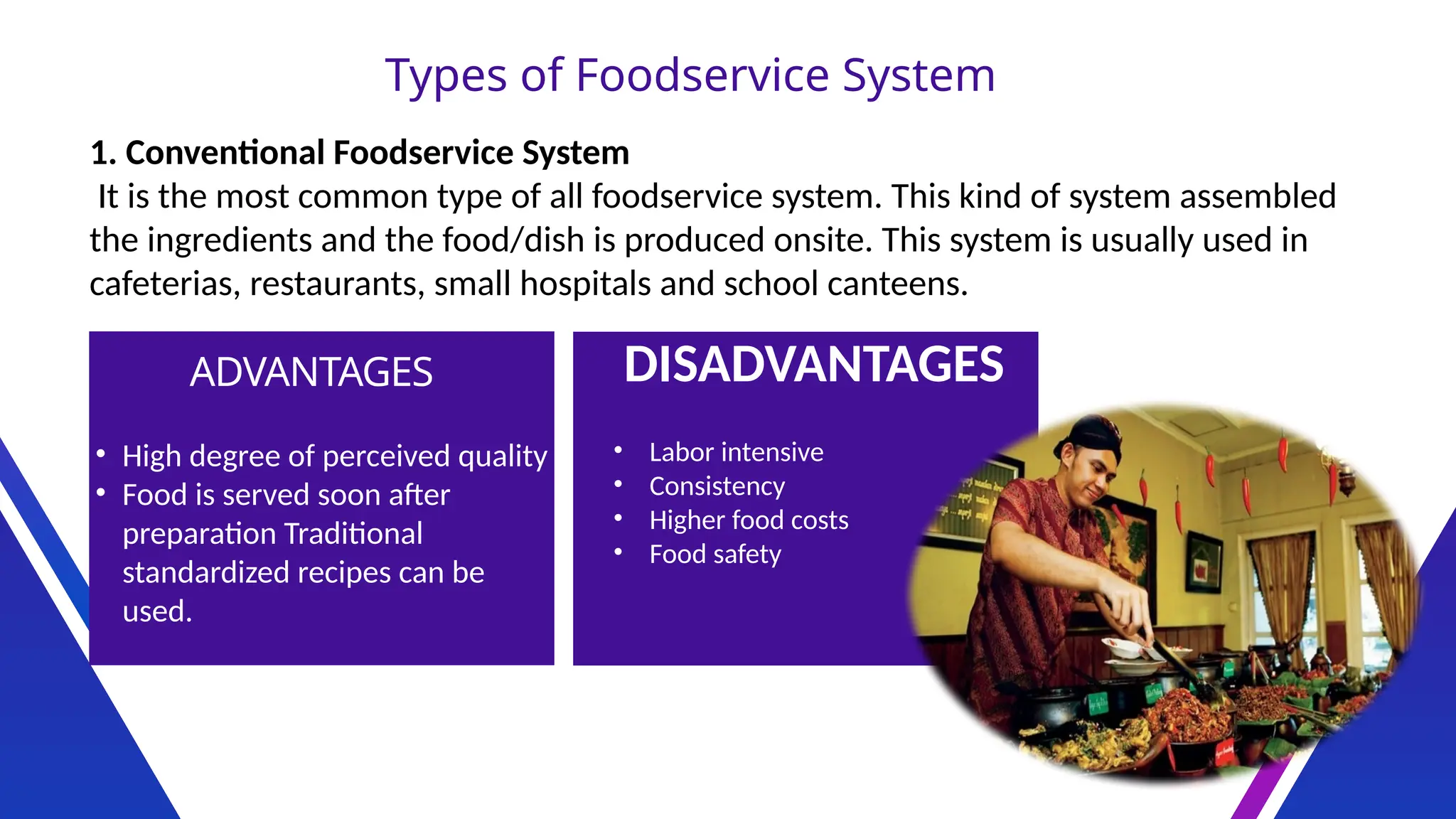Types of Foodservice System
1. Conventional Foodservice System
It is the most common type of all foodservice system. This kind of system assembled
the ingredients and the food/dish is produced onsite. This system is usually used in
cafeterias, restaurants, small hospitals and school canteens.
ADVANTAGES DISADVANTAGES
• High degree of perceived quality
• Food is served soon after
preparation Traditional
standardized recipes can be
used.
• Labor intensive
• Consistency
• Higher food costs
• Food safety
 