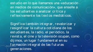 I ncorporar los medios como obj et o de
est udio en lo que llamamos una «educación
en medios de comunicación», que enseñe a
los est udiant es a analizar crít ica y
ref lexivament e los t ext os mediát icos.
Signif ica t ambién int egrar, revalorizar y
resignif icar la cult ura cot idiana de los
est udiant es, la radio, el periódico, la
revist a, el cine y la t elevisión ocupan, como
dij imos, un lugar f undament al en su
f ormación int egral de las f ut uras
generaciones.
8/6/2014Elaborado por Yina Araúz 10
 