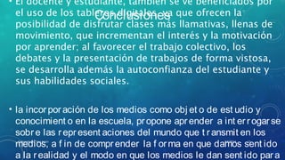 Conclusiones
• El docente y estudiante, también se ve beneficiados por
el uso de los tableros digitales, ya que ofrecen la
posibilidad de disfrutar clases más llamativas, llenas de
movimiento, que incrementan el interés y la motivación
por aprender; al favorecer el trabajo colectivo, los
debates y la presentación de trabajos de forma vistosa,
se desarrolla además la autoconfianza del estudiante y
sus habilidades sociales.
• la incorporación de los medios como obj et o de est udio y
conocimient o en la escuela, propone aprender a int errogarse
sobre las represent aciones del mundo que t ransmit en los
medios, a f in de comprender la f orma en que damos sent ido
a la realidad y el modo en que los medios le dan sent ido para
8/6/2014Elaborado por Yina Araúz 11
 