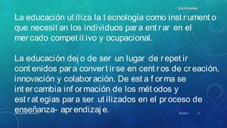 La educación ut iliza la t ecnología como inst rument o
que necesit an los individuos para ent rar en el
mercado compet it ivo y ocupacional.
La educación dej o de ser un lugar de repet ir
cont enidos para convert irse en cent ros de creación,
innovación y colaboración. De est a f orma se
int ercambia inf ormación de los mét odos y
est rat egias para ser ut ilizados en el proceso de
enseñanza- aprendizaj e.
ConclusiónConclusión
8/6/2014Elaborado por Yina Araúz 12
 