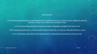 WEB GRAFÍA
HTTP://WWW.ELEDUCADOR.COM/HOME/TECNOLOGIA/540-ARTICULO-TECNOLOGIA-TABLERO-DIGITAL-
ENTRE-LA-TIZA-Y-EL-LAPIZ-ELECTRONICO.HTML
HTTP://WWW.SIMULATIONSYSTEMSCOLOMBIA.COM/SIMULADORES.PHP?IDCAT=20
HTTP://WWW.ELHERALDO.CO/LOCAL/MAESTROS-PASAN-DE-LA-TIZA-AL-TABLERO-DIGITAL-21340
HTTP://SEPIENSA.ORG.MX/CONTENIDOS/2005/D_VIDEO/EVALUACION/EVALUACION.HTML
8/6/2014Elaborado por Yina Araúz 13
 