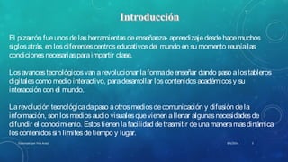 El pizarrón fueunosdelasherramientasdeenseñanza- aprendizajedesdehacemuchos
siglosatrás, en losdiferentescentroseducativosdel mundo en su momento reuníalas
condicionesnecesariasparaimpartir clase.
Losavancestecnológicosvan arevolucionar laformadeenseñar dando paso alostableros
digitalescomo medio interactivo, paradesarrollar loscontenidosacadémicosy su
interacción con el mundo.
Larevolución tecnológicadapaso aotrosmediosdecomunicación y difusión dela
información, son losmediosaudio visualesquevienen allenar algunasnecesidadesde
difundir el conocimiento. Estostienen lafacilidad detrasmitir deunamaneramasdinámica
loscontenidossin limitesdetiempo y lugar.
8/6/2014Elaborado por Yina Araúz 3
 