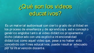 ¿Qué son los videos¿Qué son los videos
educat ivos?educat ivos?
Es un mat er ial audiovisual con ciert o grado de ut ilidad en
los proceso de enseñanza y de aprendizaj e. est e concept o
genérico engloba t ant o al video didáct ico propiament e
dicho (elaborado con una explícit a int encionalidad
didáct ica) como aquel video que, pese a no haber sido
concebido con f ines educat ivos, puede result ar adecuado
por la int ervención docent e.
8/6/2014Elaborado por Yina Araúz 7
 