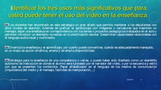 Identificar los tres usos más significativos que paradentificar los tres usos más significativos que para
usted puede tener el uso del vídeo en la enseñanzausted puede tener el uso del vídeo en la enseñanza
Los docentes han encontrado en esta estrategia un gran aliado que permite mantener a los estudiantes con
altos niveles de atención. Además de graficar el aprendizaje con imágenes o caricaturas que trasmiten un
mensaje, dejan unaenseñanzaen correspondenciacon los temaso proyectospedagógicostrabajadosen el aulay
permiten introducir un elemento novedoso en la planificación escolar. Desarrollan capacidades relacionadas con
el lenguajeaudiovisual y multimedia.
Dinamizalaenseñanzay el aprendizaje, por cuanto puedeconvertirse, cuando esadecuadamentemanejado,
en un brazo deacción dinámica, amenay deampliadisponibilidad.
Estrategia para la enseñanza de una competencia o varias, o puede haber sido diseñado como un elemento
autónomo deinstrucción en donde el alumno será tutoreado por el narrador del video, o por lasecuencia y estilo
con que se presenten los contenidos. Papel alfabetizador en el lenguaje de los medios de comunicación
(importanciadel medio y el mensaje, facilidad demanipulación,...)
8/6/2014Elaborado por Yina Araúz 8
 
