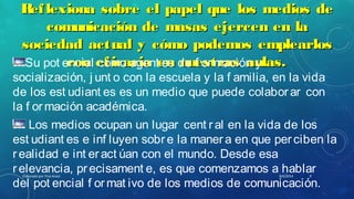 Reflexiona sobre el papel que los medios deReflexiona sobre el papel que los medios de
comunicación de masas ejercen en lacomunicación de masas ejercen en la
sociedad actual y cómo podemos emplearlossociedad actual y cómo podemos emplearlos
con eficacia en nuestras aulas.con eficacia en nuestras aulas.Su pot encial como agent es de f ormación y
socialización, j unt o con la escuela y la f amilia, en la vida
de los est udiant es es un medio que puede colabor ar con
la f or mación académica.
Los medios ocupan un lugar cent r al en la vida de los
est udiant es e inf luyen sobr e la maner a en que per ciben la
realidad e int eract úan con el mundo. Desde esa
relevancia, precisament e, es que comenzamos a hablar
del pot encial f or mat ivo de los medios de comunicación.
8/6/2014Elaborado por Yina Araúz 9
 