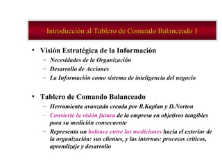 Introducción al Tablero de Comando Balanceado 1 Visión Estratégica de la Información Necesidades de la Organización  Desarrollo de Acciones  La Información como sistema de inteligencia del negocio Tablero de Comando Balanceado  Herramienta avanzada creada por R.Kaplan y D.Norton Convierte la visión futura  de la empresa en objetivos tangibles para su medición consecuente  Representa un  balance entre las mediciones  hacia el exterior de la organización: sus clientes, y las internas: procesos críticos, aprendizaje y desarrollo 