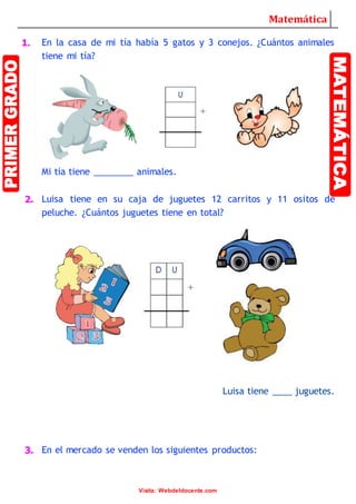 Matemática
Visita: Webdeldocente.com
1. En la casa de mi tía había 5 gatos y 3 conejos. ¿Cuántos animales
tiene mi tía?
Mi tía tiene ________ animales.
2. Luisa tiene en su caja de juguetes 12 carritos y 11 ositos de
peluche. ¿Cuántos juguetes tiene en total?
Luisa tiene ____ juguetes.
3. En el mercado se venden los siguientes productos: