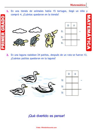 Matemática
Visita: Webdeldocente.com
1. En una tienda de animales había 15 tortugas, llegó un niño y
compró 4. ¿Cuántas quedaron en la tienda?
2. En una laguna nadaban 24 patitos, después de un rato se fueron 13.
¿Cuántos patitos quedaron en la laguna?
¡Qué divertido es pensar!