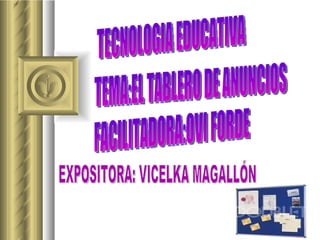 TECNOLOGIA EDUCATIVA FACILITADORA:OVI FORDE TEMA:EL TABLERO DE ANUNCIOS EXPOSITORA: VICELKA MAGALLÓN 