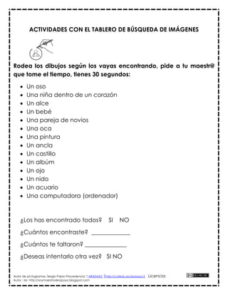 ACTIVIDADES CON EL TABLERO DE BÚSQUEDA DE IMÁGENES




Rodea los dibujos según los vayas encontrando, pide a tu maestr@
que tome el tiempo, tienes 30 segundos:

       Un oso
       Una niña dentro de un corazón
       Un alce
       Un bebé
       Una pareja de novios
       Una oca
       Una pintura
       Un ancla
       Un castillo
       Un albúm
       Un ojo
       Un nido
       Un acuario
       Una computadora (ordenador)



    ¿Los has encontrado todos?                               SI     NO

    ¿Cuántos encontraste? _____________

    ¿Cuántos te faltaron? ______________

    ¿Deseas intentarlo otra vez? SI NO


Autor de pictogramas: Sergio Palao Procedencia: : ARASAAC (http://catedu.es/arasaac/)   Licencia:
Autor : Isis http://soymaestradeapoyo.blogspot.com
 