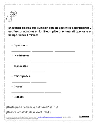 Encuentra objetos que cumplan con las siguientes descripciones y
    escribe sus nombres en las líneas, pide a tu maestr@ que tome el
    tiempo, tienes 1 minuto:



         3 personas

        _______________ _________________ ________________

         4 alimentos

      ________________ _____________ ____________ _____________

         2 animales

         ______________ ____________

         2 transportes

         ______________ ____________

         3 aves

        _____________ ____________ _____________

         4 cosas

       ________________ ____________ _____________ _____________

¿Has logrado finalizar la actividad? SI NO

¿Deseas intentarlo de nuevo? SI NO
Autor de pictogramas: Sergio Palao Procedencia: : ARASAAC (http://catedu.es/arasaac/)   Licencia:
Autor : Isis http://soymaestradeapoyo.blogspot.com
 