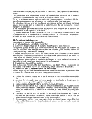 relevante monitorear porque pueden afectar la continuidad o el progreso de la empresa o
sector.
Los indicadores son expresiones acerca de determinados aspectos de la realidad
considerados representativos para explicar algún aspecto de la misma
Por ej. la temperatura es un indicador del grado de calor o estado atmosférico del aire,;
las enfermedades pueden ser el indicador del estado de salud de una persona.
En esta etapa hay que tener en cuenta que una vez que se han identificado los temas
claves relacionados con la estrategia la determinación de los indicadores pueden
agruparse en dos tipos
a) los indicadores que miden resultados: su propósito está enfocado en el resultado del
desempeño al fin de un período de actividad.
b) los indicadores de actuación o tendencia: que funcionan como una herramienta para
direccionarse hacia el comportamiento deseado buscando su optimización. Su propósito
es medir procesos intermedios, actividades y comportamiento.
2.2. Formato de los indicadores
Los indicadores pueden estar expresados:
a) en valores absolutos (cantidades numerales)
b) en términos de porcentajes (% de aumento de participación en el mercado).
Por ejemplo: puede decirse que en el Departamento de Producción las unidades de
producto fabricadas en el mes n aumentaron en 600 unidades (valor absoluto) o en un 5%
(valor porcentual) con respecto al mes n-1
c) pueden ser datos, índices o ratios. Los más comunes, son índices en forma secuencial
agrupados por conceptos representativos u homogéneos y suelen utilizarse los signos + o
- para reflejar los aspectos positivos o negativos.
Las tendencias suelen reflejarse mediante flechas con la punta hacia arriba (tendencia
favorable) o con la punta hacia abajo (tendencia desfavorable).
d) Evaluaciones: elaboración de ranking.
.Los indicadores normalmente son cuantitativos, es decir reflejan variaciones de
cantidades, pero también pueden ser cualitativos y reflejar variaciones de atributos.
2.3. Requisitos para la presentación de los indicadores.
En esta etapa hay una serie de tareas adicionales a realizar referidas a la presentación de
la información. Hay que tener en cuenta los siguientes requisitos:
a) Período del indicador: puede ser el día, la semana, el mes, acumulado, proyectado,
etc.
b) Apertura: la información que se brinda puede ser clasificada o desagregada en
niveles, en zonas geográficas, por productos, etc.
c) Frecuencia de actualización: diaria, semanal, mensual, trimestral.
d) Referencia: base sobre la cual se desean reflejar las diferencias. Es muy conveniente
definir para cada indicador una base de referencia sobre la cual calcular los desvíos.
Puede ser un estándar o la definición de una meta, el mes anterior, el presupuesto
inicial.
e) Parámetro de alarma: son los valores por encima o por debajo de los cuales el
indicador es preocupante. Se pueden utilizar diferentes colores o en el caso de
software se utilizan alarmas auditivas y envíos de mensajes.
f) Representación gráfica: ayuda mucho para lograr un rápido impacto visual. El gráfico
debe ser fácil de entender e interpretar. Los más usados son las barras, las tortas, las
líneas, etc.
 