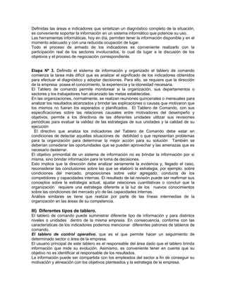 Definidas las áreas e indicadores que sintetizan un diagnóstico completo de la situación,
es conveniente soportar la información en un sistema informático que potencie su uso.
Las herramientas informáticas, hoy en día, permiten tener la información disponible y en el
momento adecuado y con una reducida ocupación de lugar.
Todo el proceso de armado de los indicadores es conveniente realizarlo con la
participación real de los sectores involucrados, lo cual da lugar a la discusión de los
objetivos y el proceso de negociación correspondiente.
Etapa Nº 3. Definido el sistema de información y organizado el tablero de comando
comienza la tarea más difícil que es analizar el significado de los indicadores obtenidos
para efectuar el diagnóstico y adoptar decisiones. Para ello, se requiere que la dirección
de la empresa posea el conocimiento, la experiencia y la idoneidad necesaria.
El Tablero de comando permite monitorear si la organización, sus departamentos o
sectores y los trabajadores han alcanzado las metas establecidas.
En las organizaciones, normalmente, se realizan reuniones quincenales o mensuales para
analizar los resultados alcanzados y brindar las explicaciones o causas que motivaron que
los mismos no fueran los esperados o planificados. El Tablero de Comando, con sus
especificaciones sobre las relaciones causales entre motivadores del desempeño y
objetivos, permite a los directivos de las diferentes unidades utilizar sus revisiones
periódicas para evaluar la validez de las estrategias de sus unidades y la calidad de su
ejecución
El directivo que analiza los indicadores del Tablero de Comando debe estar en
condiciones de detectar aquellas situaciones de debilidad o que representan problemas
para la organización para determinar la mejor acción para su solución También se
deberían considerar las oportunidades que se pueden aprovechar y las amenazas que es
necesario desterrar.
El objetivo primordial de un sistema de información no es brindar la información por si
misma, sino brindar información para la toma de decisiones.
Esto implica que la dirección debe analizar seriamente la evidencia y, llegado el caso,
reconsiderar las conclusiones sobre las que se elaboró la estrategia, por ejemplo: sobre
condiciones del mercado, proposiciones sobre valor agregado, conducta de los
competidores y capacidades internas. El resultado de tal revisión puede ser reafirmar sus
conceptos sobre la estrategia actual, ajustar relaciones cuantitativas o concluir que la
organización requiere una estrategia diferente a la luz de los nuevos conocimientos
sobre las condiciones del mercado y/o de las capacidades internas.
Análisis similares se tiene que realizar por parte de las líneas intermedias de la
organización en las áreas de su competencia.
III) Diferentes tipos de tablero.
El tablero de comando puede suministrar diferente tipo de información y para distintos
niveles o unidades dentro de la misma empresa. En consecuencia, conforme con las
características de los indicadores podemos mencionar diferentes patrones de tableros de
comando.
El tablero de control operativo, que es el que permite hacer un seguimiento de
determinado sector o área de la empresa.
El usuario principal de este tablero es el responsable del área dado que el tablero brinda
información que mide su evolución. Asimismo, es conveniente tener en cuenta que su
objetivo no es identificar al responsable de los resultados.
La información puede ser compartida con los empleados del sector a fin de conseguir su
motivación y alineación con los objetivos planteados y la estrategia de la empresa.
 