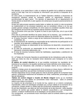 Por ejemplo, si se quiere llevar a cabo un sistema de gestión de la calidad es necesario
poner al más bajo nivel de la empresa la información que permita la búsqueda de la
excelencia.
En otros casos, la implementación de un Tablero Operativo obedece a situaciones de
emergencia operativa donde es necesario realizar un seguimiento intensivo y
pormenorizado de algún sector. Por ejemplo, el seguimiento de un departamento de
Ventas donde se desarrolló un plan agresivo de ventas para recuperar posicionamiento en
el mercado.
Si bien por cada proceso operativo puede haber un tablero de control, lo más conveniente
es implementarlo en los procesos operativos que se consideran críticos o en los que
pueden generar ventajas competitivas. En otros casos se consideran aquellas áreas que
por delegación de funciones es necesario ejercer diversos controles.
Hay un proverbio chino que dice “la gente no hace lo que el jefe dice, sino lo que el jefe
controla”.
Para esto es primordial identificar las áreas claves de la empresa., que constituirán las
fuentes de información para armar los diferentes tableros de comando. Así
a) El sector financiero estará a cargo de las mediciones financieras: gastos, beneficios,
rentabilidad, etc.
b) El departamento de marketing es responsable de las mediciones de participación en el
mercado, de la retención y satisfacción del cliente.
c) El área tecnológica es responsable de las mediciones de desarrollo y lanzamiento de
productos.
d) El área de producción es responsable de las mediciones de calidad, costos de
fabricación, productos defectuosos, etc.
e) El área de recursos humanos medirá las habilidades, capacidades y satisfacción de
los empleados.
En el Tablero de Comando Operativo la periodicidad de los indicadores suele ser diaria,
dado que todos los días es necesario tomar decisiones para manejarse en la rutina
cotidiana.
El tablero de control directivo es el que posibilita monitorear los resultados de la
empresa en su conjunto y de aquellos sectores que fueran definidos como áreas claves.
El conjunto de indicadores está orientado al resultado interno de la empresa en su
conjunto.
Implica un trabajo previo de segmentación de la empresa en áreas claves y definición de
indicadores específicos que permitan monitorear la evolución de cada área.
Permite diagnosticar de sun simple golpe de vista la situación global de la empresa hacia
adentro, conteniendo mediciones de resultados con cifras, coeficientes, porcentajes y todo
tipo de indicadores.
Tablero de control integral o Cuadro de Mando Integral Como ya se manifestó
anteriormente, en este tablero es conveniente incluir información sobre el contexto
externo que rodea a la empresa.
La mayoría de las empresas en el mundo de hoy, operan en un entorno complicado,
impredecible y difícil con estrategias complejas que, aunque válidas en el momento de su
concepción, pueden perder su validez bajo las condiciones cambiantes del negocio.
Es por eso importante, que debe ser del conocimiento de la alta dirección todos aquellos
procesos de cambio que pueden alterar la relación causa-efecto y, por consiguiente,
motiven a realizar modificaciones en la estrategia o en los planes de acción.
Por consiguiente, es conveniente incluir información sobre el contexto externo que rodea
a la empresa.
 