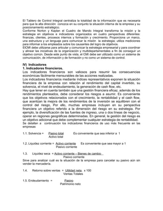 El Tablero de Control Integral centraliza la totalidad de la información que es necesaria
para que la alta dirección conozca en su conjunto la situación interna de la empresa y su
posicionamiento estratégico.
Conforme Norton y Kaplan el Cuadro de Mando Integral transforma la misión y la
estrategia en objetivos e indicadores organizados en cuatro perspectivas diferentes:
finanzas, clientes, procesos internos y formación y crecimiento. Proporciona un marco,
una estructura y un lenguaje para comunicar la misión la estrategia; utiliza mediciones
para informar a los empleados sobre los causantes del logro de objetivos.
ElCMI debe utilizarse para articular y comunicar la estrategia empresarial y para coordinar
y alinear las iniciativas de la organización y multidepartamentales a fin de conseguir un
objetivo común. Desde este punto de vista, el CMI debe ser utilizado como un sistema de
comunicación, de información y de formación y no como un sistema de control.
IV) Indicadores
1. Indicadores financieros.
Los indicadores financieros son valiosos para resumir las consecuencias
económicas fácilmente mensurables de las acciones realizadas.
Los indicadores financieros mediante índices representativos exponen la situación
financiera de la empresa con relación al rendimiento del capital invertido, su
solvencia, el nivel de endeudamiento, la generación de cash flow, etc.
Hay que tener en cuenta también que una gestión financiera eficaz, además de los
rendimientos planteados, debe considerar los riesgos a asumir. Es conveniente
que los objetivos relacionados con el crecimiento, la rentabilidad y el cash flow,
que acentúan la mejora de los rendimientos de la inversión se equilibren con el
control del riesgo, Por ello, muchas empresas incluyen en su perspectiva
financiera un objetivo referido a la dimensión del riesgo en su estrategia. Por
ejemplo, la diversificación de las fuentes de ingreso, una o dos líneas de negocio,
operar en regiones geográficas determinadas. En general, la gestión del riesgo es
un objetivo adicional que debe complementar cualquier estrategia de rentabilidad.
Se detallan a continuación los indicadores financieros de uso más frecuente en las
empresas
1.1. Solvencia = Pasivo total Es conveniente que sea inferior a 1
Activo total
1.2. Liquidez corriente = Activo corriente Es conveniente que sea mayor a 1
Pasivo corriente
1.3. Liquidez seca = Activo corriente – Bienes de cambio
Pasivo corriente
Sirve para analizar cuál es la situación de la empresa para cancelar su pasivo aún sin
vender la mercadería.
1.4. Retorno sobre ventas = Utilidad neta x 100
Ventas Totales
1.5. Endeudamiento = Pasivo
Patrimonio neto
 