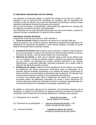 2. Indicadores relacionados con los clientes.
Las empresas normalmente realizan un estudio del mercado en el cual van a operar y,
mediante lo que se denomina Plan estratégico de marketing, fijan los segmentos del
mercado y el tipo de clientes a los cuales van destinados sus productos o servicios. Estos
segmentos representan la fuente de ingresos de la empresa.
Una vez que la empresa ha identificado y seleccionado sus segmentos de mercado, fija
los objetivos y los planes de acción para alcanzarlos. .
Los indicadores de uso más frecuente relacionados con este punto tienden a exponer la
cuota de mercado, la satisfacción y la retención de los clientes.
Indicadores centrales del cliente.
Comprenden a todo tipo de empresa y están referidos a:
• Cuota de mercado. Refleja la proporción de ventas en un mercado dado que
realiza la empresa o una unidad de negocios. Mediante las asociaciones empresarias, las
estadísticas de organismos del gobierno y otras fuentes públicas y privadas se puede
obtener información sobre el total del mercado.
• Incremento de clientes. Mide la tasa en que la empresa o unidad de negocios atrae o
gana nuevos clientes o negocios. El incremento de clientes puede medirse, ya sea por
el número de clientes, o por las ventas totales a los nuevos clientes.
• Retención de clientes. en este caso el indicador sigue la pista de los clientes para
ver si la empresa o unidad de negocios retiene o mantiene las relaciones existentes
con sus clientes. Las empresas que pueden identificar fácilmente a sus clientes
(distribuidoras y mayoristas, editoriales, empresas industriales, etc.) pueden medir la
retención del cliente de período a período.
• Satisfacción del cliente. Evalúa el nivel de satisfacción de los clientes. Las medidas
de satisfacción del cliente proporcionan información sobre el desempeño de la
empresa. Algunas empresas importantes, en su carácter de clientes, proporcionan en
forma voluntaria a sus proveedores evaluaciones sobre la atención. Por ejemplo Ford
concede reconocimientos y premios a sus proveedores más valorados.
La técnica más utilizada para medir la satisfacción del cliente es la encuesta. Las
encuestas pueden ser telefónicas, personales, por correo o correo electrónico. En
muchos casos para realizar las encuestas se recurre a empresas especializadas con
conocimientos técnicos en entrevistas, en psicología, estadísticas, etc.
Se detallan a continuación algunos de los indicadores más frecuentes utilizados por el
marketing y su relación con los clientes. En algunos casos solo se expone el concepto a
contemplar, sobre la base del cual se puede desarrollar un indicador que lo exprese.
2.1. Participación en el mercado = Ventas de la empresa x 100
Ventas totales en el mercado
2.2. Crecimiento en la participación = Vtas.de la empresa del período x 100
Ventas mercado período anterior
2.3 . incremento clientes = Cantidad de clientes del período
cantidad de clientes del período anterior
 