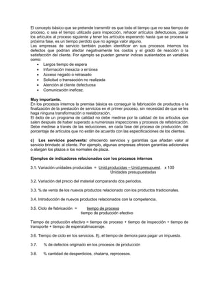 El concepto básico que se pretende transmitir es que todo el tiempo que no sea tiempo de
proceso, o sea el tiempo utilizado para inspección, rehacer artículos defectuosos, pasar
los artículos al proceso siguiente y tener los artículos esperando hasta que se procese la
próxima fase, es un tiempo perdido que no agrega valor alguno.
Las empresas de servicio también pueden identificar en sus procesos internos los
defectos que podrían afectar negativamente los costos y el grado de reacción o la
satisfacción del cliente. Por ejemplo se pueden generar índices sustentados en variables
como:
• Largos tiempo de espera
• Información inexacta o errónea
• Acceso negado o retrasado
• Solicitud o transacción no realizada
• Atención al cliente defectuosa
• Comunicación ineficaz.
Muy importante.
En los procesos internos la premisa básica es conseguir la fabricación de productos o la
finalización de la prestación de servicios en el primer proceso, sin necesidad de que se les
haga ninguna transformación o reelaboración.
El éxito de un programa de calidad no debe medirse por la calidad de los artículos que
salen después de haber superado a numerosas inspecciones y procesos de refabricación.
Debe medirse a través de las reducciones, en cada fase del proceso de producción, del
porcentaje de artículos que no están de acuerdo con las especificaciones de los clientes.
c) Los servicios postventa: ofreciendo servicios y garantías que añadan valor al
servicio brindado al cliente. Por ejemplo, algunas empresas ofrecen garantías adicionales
o alargan los plazos a los normales de plaza.
Ejemplos de indicadores relacionados con los procesos internos
3.1. Variación unidades producidas = Unid.producidas – Unid.presupuest. x 100
Unidades presupuestadas
3.2. Variación del precio del material comparando dos períodos.
3.3. % de venta de los nuevos productos relacionado con los productos tradicionales.
3.4. Introducción de nuevos productos relacionados con la competencia.
3.5. Ciclo de fabricación = tiempo de proceso
tiempo de producción efectivo
Tiempo de producción efectivo = tiempo de proceso + tiempo de inspección + tiempo de
transporte + tiempo de espera/almacenaje.
3.6. Tiempo de ciclo en los servicios. Ej. el tiempo de demora para pagar un impuesto.
3.7. % de defectos originado en los procesos de producción
3.8. % cantidad de desperdicios, chatarra, reprocesos.
 