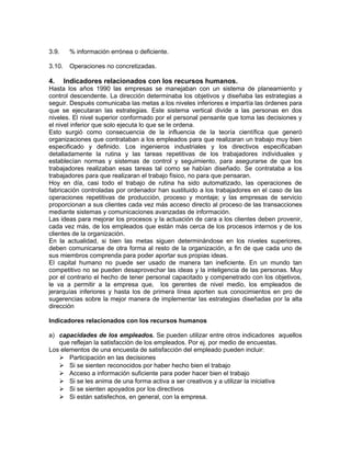 3.9. % información errónea o deficiente.
3.10. Operaciones no concretizadas.
4. Indicadores relacionados con los recursos humanos.
Hasta los años 1990 las empresas se manejaban con un sistema de planeamiento y
control descendente. La dirección determinaba los objetivos y diseñaba las estrategias a
seguir. Después comunicaba las metas a los niveles inferiores e impartía las órdenes para
que se ejecutaran las estrategias. Este sistema vertical divide a las personas en dos
niveles. El nivel superior conformado por el personal pensante que toma las decisiones y
el nivel inferior que solo ejecuta lo que se le ordena.
Esto surgió como consecuencia de la influencia de la teoría científica que generó
organizaciones que contrataban a los empleados para que realizaran un trabajo muy bien
especificado y definido. Los ingenieros industriales y los directivos especificaban
detalladamente la rutina y las tareas repetitivas de los trabajadores individuales y
establecían normas y sistemas de control y seguimiento, para asegurarse de que los
trabajadores realizaban esas tareas tal como se habían diseñado. Se contrataba a los
trabajadores para que realizaran el trabajo físico, no para que pensaran.
Hoy en día, casi todo el trabajo de rutina ha sido automatizado, las operaciones de
fabricación controladas por ordenador han sustituido a los trabajadores en el caso de las
operaciones repetitivas de producción, proceso y montaje; y las empresas de servicio
proporcionan a sus clientes cada vez más acceso directo al proceso de las transacciones
mediante sistemas y comunicaciones avanzadas de información.
Las ideas para mejorar los procesos y la actuación de cara a los clientes deben provenir,
cada vez más, de los empleados que están más cerca de los procesos internos y de los
clientes de la organización.
En la actualidad, si bien las metas siguen determinándose en los niveles superiores,
deben comunicarse de otra forma al resto de la organización, a fin de que cada uno de
sus miembros comprenda para poder aportar sus propias ideas.
El capital humano no puede ser usado de manera tan ineficiente. En un mundo tan
competitivo no se pueden desaprovechar las ideas y la inteligencia de las personas. Muy
por el contrario el hecho de tener personal capacitado y compenetrado con los objetivos,
le va a permitir a la empresa que, los gerentes de nivel medio, los empleados de
jerarquías inferiores y hasta los de primera línea aporten sus conocimientos en pro de
sugerencias sobre la mejor manera de implementar las estrategias diseñadas por la alta
dirección
Indicadores relacionados con los recursos humanos
a) capacidades de los empleados. Se pueden utilizar entre otros indicadores aquellos
que reflejan la satisfacción de los empleados. Por ej. por medio de encuestas.
Los elementos de una encuesta de satisfacción del empleado pueden incluir:
 Participación en las decisiones
 Si se sienten reconocidos por haber hecho bien el trabajo
 Acceso a información suficiente para poder hacer bien el trabajo
 Si se les anima de una forma activa a ser creativos y a utilizar la iniciativa
 Si se sienten apoyados por los directivos
 Si están satisfechos, en general, con la empresa.
 