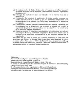 a) Un modelo simple. El objetivo fundamental del modelo es simplificar la gestión
apuntando a aquello que es importante y no añadiendo burocracia o generando
complicaciones.
b) Liderazgo. La implantación debe ser liderada por el máximo nivel de la
organización
c) Participación. Es importante la participación de todas aquellas personas que
pueden aportar valor en su diseño y que sus elementos componentes sean
consensuados con los sectores que corresponda para asegurar su adhesión y
participación.
d) Comunicación. Para ser aceptado, el modelo debe ser conocido y entendido por
los integrantes de la organización. Es importante la difusión del modelo, la
capacitación del personal que va a trabajar con los indicadores y el conocimiento
de los resultados por parte del personal.
e) Equipo de proyecto. El desarrollo y la implantación del modelo debe ser realizado
por un equipo de trabajo conformado por personas idóneas en la materia y con la
participación de integrantes representativos de los diferentes sectores de la
organización.
Por último, hay que tener en cuenta que un mismo modelo no es válido para dos
empresas, sino, que por el contrario, cada organización debe desarrollar su propio
modelo y aplicar el concepto de Tablero de Comando a sus propias necesidades, y
que debe ser un instrumento para simplificar y mejorar la planificación priorizando lo
que verdaderamente es importante para la organización.
Bibliografía.
Dirección eficaz de Pymes. Jorge R. Vazquez. Ed. Macchi
Tablero de control. Alberto Ballve. Ed. Macchi
Cuadro de Mando Integral. Robert S. Kaplan y David P. Norton
El tablero de comando: núcleo de un sistema integrado de información. Revista Costos y
Gestión – Año VI – Nº 21 – 1996
El enfoque estratégico en las organizaciones. Edmundo R. Castellanos.
Paradigmas del Control de Gestión Moderno. Enzo Fabio Coppa Astorga.
Introducción a la Teoría General de la Administración” 5ta. Edición.
 