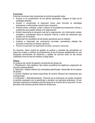 Funciones
Entre las funciones más importantes el control de gestión debe:
• Evaluar si el cumplimiento de los planes ejecutados, asegura el logro de la
estrategia definida.
• Ayudar a comprender el escenario futuro para formular la estrategia
empresaria o reformularla cuando fuere necesario.
• Permitir prever, anticipar, evitar o reducir en lo posible las situaciones críticas o
conflictivas que puedan afectar a la organización.
• Exhibir claramente la situación real de la organización con información simple,
completa y actualizada sobre la situación interna y sobre las relaciones que
existen con el contexto.
• Supervisar los resultados de las tareas operativas que se realizan.
• Analizar e interpretar las variaciones ocurridas, permitiendo adoptar las
acciones correctivas en tiempo oportuno.
• Permitir la evaluación del desempeño de áreas, procesos o personas.
En resumen, hacer control de gestión es evaluar y controlar las actividades en
todos los niveles y verificar el cumplimiento de las funciones establecidas en una
búsqueda permanente de eficiencia y calidad de servicio tanto en las tareas
cotidianas como en las de mediano y largo plazo.
Etapas
Un sistema de control de gestión comprende las tareas de:
1. Planificación. Fijar objetivos, fijar metas (cuantificar los objetivos), asignación de
recursos (presupuestos)
2. Ejecución. Implica realizar las actividades planificadas. Desarrollo de los planes
de acción.
3. Control. Realizar las tareas específicas de control. Efectuar las mediciones que
correspondan.
4. Evaluación – Retroalimentación. Producto de la evaluación se puede comparar
el período analizado con lo planificado y también con períodos anteriores. Si son
períodos anteriores inmediatos permite observar la marcha de la coyuntura. Si son
períodos más remotos permite observar tendencias.
 