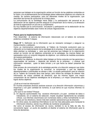 personas que trabajan en la organización actúen en función de las palabras contenidas en
la Visión y en el planteamiento de la Estrategia deben elaborarse objetivos con criterios de
medida, de manera participativa, para los diferentes niveles de la organización, que
describan las formas de conducirse en el largo plazo.
La comunicación de la Estrategia hacia abajo y la participación del personal en la
elaboración de los objetivos permite asegurar la comprensión de la misma y la alineación
de toda la organización en pos de su cumplimiento.
Es muy factible que la comunicación, vinculación y participación en la elaboración de los
objetivos departamentales sean motivo de arduas negociaciones.
Pasos para la implementación.
Para desarrollar el sistema de información relacionado con el tablero de comando
podemos considerar 3 etapas:
Etapa Nº 1. Definición de la información que es necesario conseguir y asegurar su
mantenimiento y validación.
Como ya mencionamos anteriormente, el Tablero de Comando evolucionó para su
utilización en la implementación de la estrategia de la empresa. O sea que la organización
debe plantear su estrategia; y para que las personas que trabajan en la organización
actúen en función de los objetivos contenidos en la estrategia, los mismos deben ser
expresados como un conjunto integrado de objetivos con criterios de medidas acordados
de manera participativa.
Para definir los objetivos, la dirección debe trabajar en forma conjunta con las gerencias o
responsables de sectores – depende del tamaño de la empresa - y evaluar qué
información necesitan, quién la debe brindar y en qué fecha se deben presentar los
informes.
Este proceso de comunicación de la estrategia permite a la dirección asegurar que todos
los niveles de la organización la conozcan, la comprendan y que los objetivos
departamentales e individuales se alineen a ella. La amplia participación para la creación
de un Tablero de Comando lleva más tiempo, pero ofrece las ventajas de obtener más
información de mayor cantidad de directivos, que los mismos logren una mayor
comprensión de los objetivos estratégicos de la empresa y un mayor compromiso para
lograr dichos objetivos.
¿Cuál es el nivel de información?
En muchas empresas diversos sectores acercan a la dirección información voluminosa y
engorrosa y con gran cantidad de números, lo cual deriva en que muchos informes no
sean leídos.
¿Por qué no son leídos? Porque:
a) En algunas oportunidades hay excesiva información y la gran cantidad de datos e
indicadores, sin un sistema de selección, impide visualizar rápidamente las variables
críticas. Los informes voluminosos con numerosos datos y cifras normalmente no son
leídos por los directivos y tienen más bien carácter operacional que de dirección.
b) En otros casos, los sistemas informáticos no son los más adecuados para manipular la
información directiva, siendo muy difíciles de mantener actualizados.
Así como el exceso de información es nocivo, también lo es la falta de ella. Es
conveniente lograr un punto de equilibrio al diseñar el sistema de información para la
toma de decisiones.
 