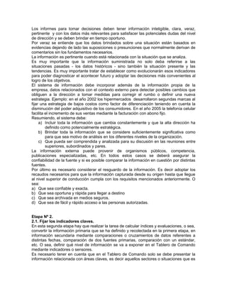 Los informes para tomar decisiones deben tener información inteligible, clara, veraz,
pertinente y con los datos más relevantes para satisfacer las potenciales dudas del nivel
de dirección y se deben brindar en tiempo oportuno.
Por veraz se entiende que los datos brindados sobre una situación están basados en
evidencias dejando de lado las suposiciones o presunciones que normalmente derivan de
comentarios sin los fundamentos necesarios.
La información es pertinente cuando está relacionada con la situación que se analiza.
Es muy importante que la información suministrada no solo deba referirse a las
situaciones pasadas - los datos históricos - sino también la situación presente y las
tendencias. Es muy importante tratar de establecer como evolucionarán esos indicadores
para poder diagnosticar el acontecer futuro y adoptar las decisiones más convenientes al
logro de los objetivos.
El sistema de información debe incorporar además de la información propia de la
empresa, datos relacionados con el contexto externo para detectar posibles cambios que
obliguen a la dirección a tomar medidas para corregir el rumbo o definir una nueva
estrategia. Ejemplo: en el año 2002 los hipermercados desarrollaron segundas marcas al
fijar una estrategia de bajos costos como factor de diferenciación teniendo en cuenta la
disminución del poder adquisitivo de los consumidores. En el año 2005 la telefonía celular
facilita el incremento de sus ventas mediante la facturación con abono fijo.
Resumiendo, el sistema debe:
a) Incluir toda la información que cambia constantemente y que la alta dirección ha
definido como potencialmente estratégica.
b) Brindar toda la información que se considere suficientemente significativa como
para que sea motivo de análisis en los diferentes niveles de la organización.
c) Que pueda ser comprendida y analizada para su discusión en las reuniones entre
superiores, subordinados y pares.
La información externa puede provenir de organismos públicos, competencia,
publicaciones especializadas, etc. En todos estos casos se deberá asegurar la
confiabilidad de la fuente y si es posible comparar la información en cuestión por distintas
fuentes.
Por último es necesario considerar el resguardo de la información. Es decir adoptar los
recaudos necesarios para que la información capturada desde su origen hasta que llegue
al nivel superior de conducción cumpla con los requisitos mencionados anteriormente. O
sea:
a) Que sea confiable y exacta.
b) Que sea oportuna y rápida para llegar a destino
c) Que sea archivada en medios seguros.
d) Que sea de fácil y rápido acceso a las personas autorizadas.
Etapa Nº 2.
2.1. Fijar los indicadores claves.
En esta segunda etapa hay que realizar la tarea de calcular índices y evaluaciones, o sea,
convertir la información primaria que se ha definido y recolectada en la primera etapa, en
información secundaria mediante comparaciones o cruzamientos de datos referentes a
distintas fechas, comparación de dos fuentes primarias, comparación con un estándar,
etc. O sea, definir qué nivel de información se va a exponer en el Tablero de Comando
mediante indicadores o sensores.
Es necesario tener en cuenta que en el Tablero de Comando solo se debe presentar la
información relacionada con áreas claves, es decir aquellos sectores o situaciones que es
 