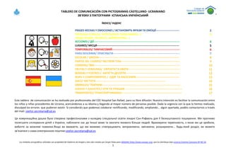 TABLERO DE COMUNICACIÓN CON PICTOGRAMAS CASTELLANO- UCRANIANO
ЗВ'ЯЗКУ З ПІКТОГРАМИ ІСПАНСЬКА-УКРАЇНСЬКИЙ
Los símbolos pictográficos utilizados son propiedad del Gobierno de Aragón y han sido creados por Sergio Palao para ARASAAC (http://www.arasaac.org), que los distribuye bajo Licencia Creative Commons BY-NC-SA.
1
ÍNDICE/ ІНДЕКС
FRASES HECHAS Y EMOCIONES / ВСТАНОВИТЬ ФРАЗИ ТА ЕМОЦІЇ-------------------------- 2
PERSONAS (FAMILIA, PROFESIONES, PRONOMBRES...)
ЛЮДИ (РОДІЯ, ПРОФЕСІЇ, ЗАЙМЕННИКИ...)
3
ACCIONES / ДІЇ----------------------------------------------------------------------------------------------- 4
LUGARES/ МІСЦЯ------------------------------------------------------------------------------------------- 5
TEMPORALES/ ТИМЧАСОВИЙ--------------------------------------------------------------------------- 6
PARA DESCRIBIR/ ОПИСУВАТИ-------------------------------------------------------------------------- 7
ESCOLAR / ШКОЛА----------------------------------------------------------------------------------------- 8
PARTES DEL CUERPO/ ЧАСТИНИ ТІЛА----------------------------------------------------------------- 9
COMIDAS/ ЇЖИ----------------------------------------------------------------------------------------------- 10
FRUTAS Y VERDURAS/ CФРУКТИ ТА ОВОЧІ--------------------------------------------------------- 11
BEBIDAS Y POSTRES / НАПІЇ ТА ДЕСЕРТИ------------------------------------------------------------ 12
ROPA Y COMPLEMENTOS / ОДЯГ ТА АКСЕСУАРИ------------------------------------------------ 13
ASEO/ ЧИСТОТА ----------------------------------------------------------------------------- 14
ANIMALES/ ТВАРИНИ-------------------------------------------------------------------------------------- 15
JUEGOS Y JUGUETES / ІГРИ ТА ІГРАШКИ --------------------------------------------------------------- 16
TRANSPORTES/ ТРАНСПОРТANIMALE------------------------------------------------------------------- 17
Este tablero de comunicación se ha realizado por profesionales del CEE Hospital San Rafael, para su libre difusión. Nuestra intención es facilitar la comunicación entre
los niños y niñas procedentes de Ucrania, acercándonos a su idioma y llegando al mayor número de personas posible. Dada la urgencia con la que lo hemos realizado,
disculpad los errores que pudieran existir. Si consideráis que podemos colaborar rectificando, modificando, ampliando... algún apartado, podéis contactarnos a través
del mail: ceehsr.secretaria@sjd.es
Ця комунікаційна дошка була створена професіоналами з коледжу спеціальної освіти лікарні Сан-Рафаель для її безкоштовного поширення. Ми прагнемо
полегшити спілкування дітей з України, наблизити нас до їхньої мови та охопити якомога більше людей. Враховуючи терміновість, з якою ми це зробили,
вибачте за можливі помилки.Якщо ви вважаєте, що ми можемо співпрацювати, виправляючи, змінюючи, розширюючи... будь-який розділ, ви можете
зв’язатися з нами електронною поштою:ceehsr.secretaria@sjd.es
 