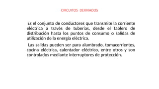 Es el conjunto de conductores que transmite la corriente
eléctrica a través de tuberías, desde el tablero de
distribución hasta los puntos de consumo o salidas de
utilización de la energía eléctrica.
Las salidas pueden ser para alumbrado, tomacorrientes,
cocina eléctrica, calentador eléctrico, entre otros y son
controlados mediante interruptores de protección.
CIRCUITOS DERIVADOS
 