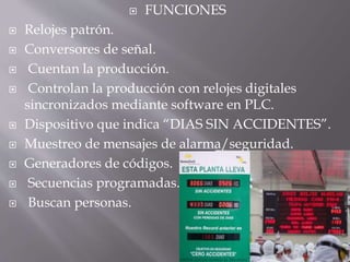  FUNCIONES
 Relojes patrón.
 Conversores de señal.
 Cuentan la producción.
 Controlan la producción con relojes digitales
sincronizados mediante software en PLC.
 Dispositivo que indica “DIAS SIN ACCIDENTES”.
 Muestreo de mensajes de alarma/seguridad.
 Generadores de códigos.
 Secuencias programadas.
 Buscan personas.
 