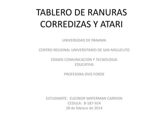 TABLERO DE RANURAS
CORREDIZAS Y ATARI
UNIVERSIDAD DE PANAMA
CENTRO REGIONAL UNIVERSITARIO DE SAN MIGUELITO

EDS605 COMUNICACIÓN Y TECNOLOGIA
EDUCATIVA
PROFESORA OVIS FORDE

ESTUDIANTE: ELEONOR WATERMAN CARRION
CEDULA: 8-187-924
28 de febrero de 2014

 